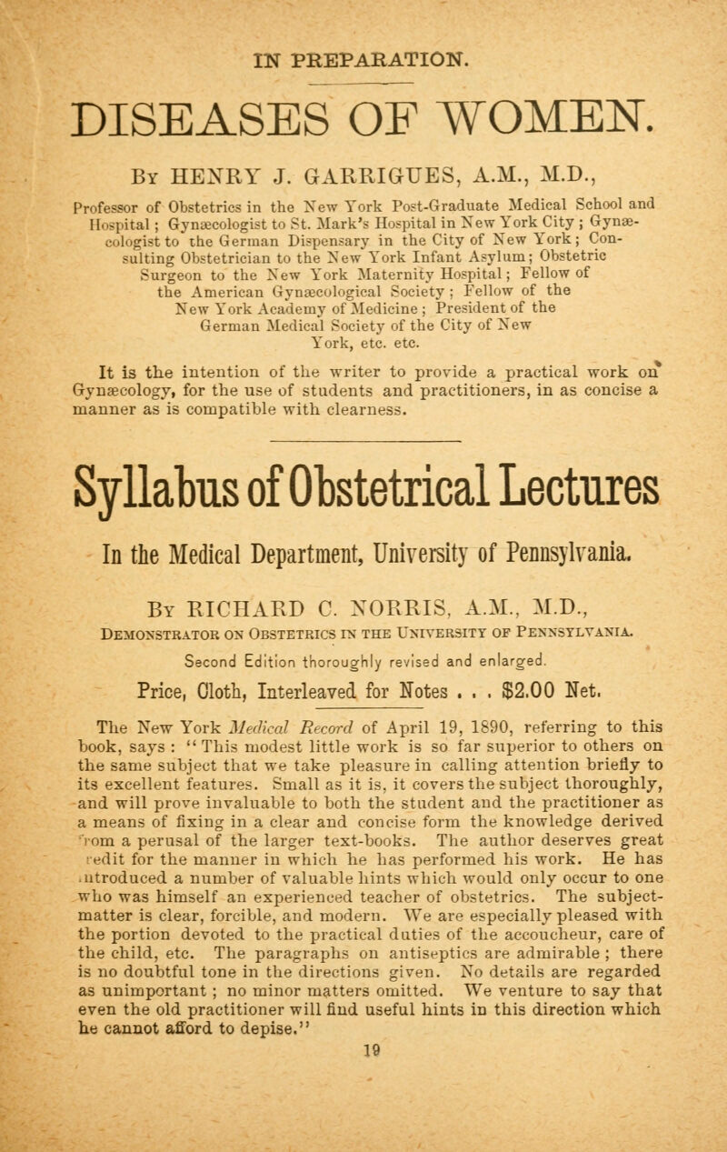 IN PREPARATION. DISEASES OF WOMEN. By HENRY J. GARRIGUES, A.M., M.D., Professor of Obstetrics in the New York Post-Graduate Medical School and Hospital ; Gynecologist to St. Mark's Hospital in New York City ; Gynae- cologist to the German Dispensary in the City of New York; Con- sulting Obstetrician to the New'York Infant Asylum; Obstetric Surgeon to the New York Maternity Hospital; Fellow of the American Gynaecological Society ; Fellow of the New York Academy of Medicine ; President of the German Medical Society of the City of New York, etc. etc. It is the intention of the writer to provide a practical work on Gynaecology, for the use of students and practitioners, in as eoncise a manner as is compatible with clearness. Syllabus of Obstetrical Lectures In the Medical Department, University of Pennsylvania. By RICHARD C. XORRIS. A.M., M.D., Demonstrator ox Obstetrics in the University of Pennsylvania. Second Edition thoroughly revised and enlarged. Price, Cloth, Interleaved for Notes . . . $2.00 Net. The New York Medical Record of April 19, 1890, referring to this book, says :  This modest little work is so far superior to others on the same subject that we take pleasure in calling attention briefly to its excellent features. Small as it is, it covers the subject thoroughly, and will prove invaluable to both the student and the practitioner as a means of fixing in a clear and concise form the knowledge derived Yom a perusal of the larger text-books. The author deserves great redit for the manner in which he has performed his work. He has aitroduced a number of valuable hints which would only occur to one who was himself an experienced teacher of obstetrics. The subject- matter is clear, forcible, and modern. We are especially pleased with the portion devoted to the practical duties of the accoucheur, care of the child, etc. The paragraphs on antiseptics are admirable ; there is no doubtful tone in the directions given. No details are regarded as unimportant ; no minor matters omitted. We venture to say that even the old practitioner will find useful hints in this direction which he cannot afford to depise.