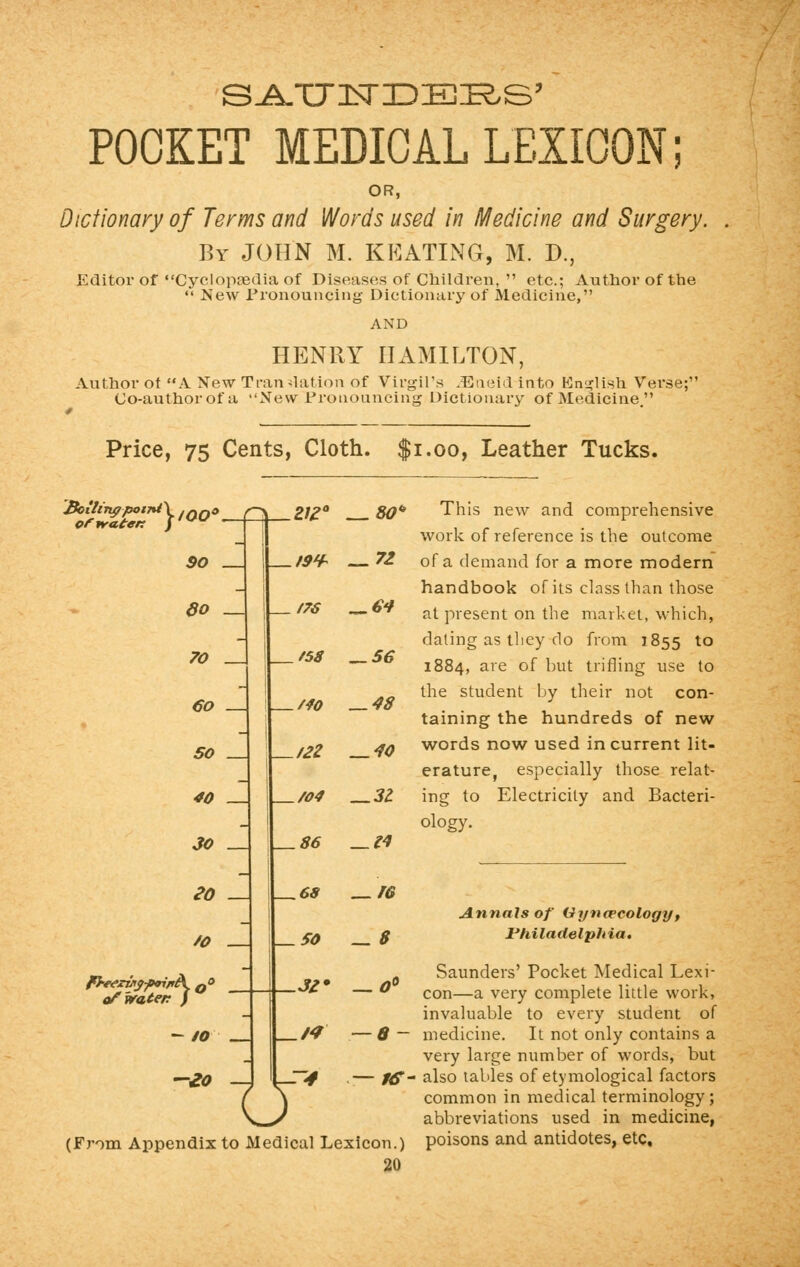 S.A.TX 1ST IDEAS' POCKET MEDICAL LEXICON; OR, Dictionary of Terms and Words used in Medicine and Surgery. By JOHN M. KEATING, M. D., Editor ofCyclopaedia of Diseases of Children,  etc.; Author of the «' New Pronouncing Dictionary of Medicine, AND HENRY HAMILTON, Author ot A New Translation of Virgil's JEneid into English Verse; Co-authorofa New Pronouncing Dictionary of Medicine. Price, 75 Cents, Cloth. $1.00, Leather Tucks, Boilingpot7%t\ ,not of irate* f,w SO _ do _ 70 _ 60 SO _ 40 — Z1Z° 80* 19* — 71 _ /76 _ 64 t58 __ 56 MO — 48 /2Z —40 /04 __3l 30 _ U—86 —14 eo /O - of water f - 10 ~eo This new and comprehensive work of reference is the outcome of a demand for a more modern handbook of its class than those at present on the market, which, dating as they do from 1855 to 1884, are of but trifling use to the student by their not con- taining the hundreds of new words now used in current lit- erature, especially those relat- ing to Electricity and Bacteri- ology. o .68 _ re so —8 JZ* —0° ./-/ .— 8- ~T4 —AT (From Appendix to Medical Lexicon.) 20 Annals of Gynaecology, Philadelphia. Saunders' Pocket Medical Lexi- con—a very complete little work, invaluable to every student of medicine. It not only contains a very large number of words, but also tables of etymological factors common in medical terminology; abbreviations used in medicine, poisons and antidotes, etc.