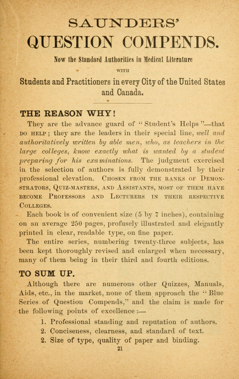 QUESTION COMPENDS. Now the Standard Authorities in Medical Literature WITH Students and Practitioners in every City of the United States and Canada, THE REASON WHY! They are the advance guard of  Student's Helps —that do help ; they are the leaders in their special line, well and authoritatively written by able men, who, as teachers in the large colleges, know exactly what is wanted by a student preparing for his examinations. The judgment exercised in the selection of authors is fully demonstrated by their professional elevation. Chosen from the ranks of Demon- strators, Quiz-masters, and Assistants, most of them have become Professors and Lecturers in their respective Colleges. Each book is of convenient size (5 by -7 inches), containing on an average 250 pages, profusely illustrated and elegantly printed in clear, readable type, on fine paper. The entire series, numbering twei:ny-three subjects, has been kept thoroughly revised and enlarged when necessary, many of them being in their third and fourth editions. TO SUM UP. Although there are numerous other Quizzes, Manuals, Aids, etc., in the market, none of them approach the  Blue Series of Question Compends,*' and the claim is made for the following points of excellence :— 1. Professional standing and reputation of authors. 2. Conciseness, clearness, and standard of text. 2. Size of type, quality of paper and binding.