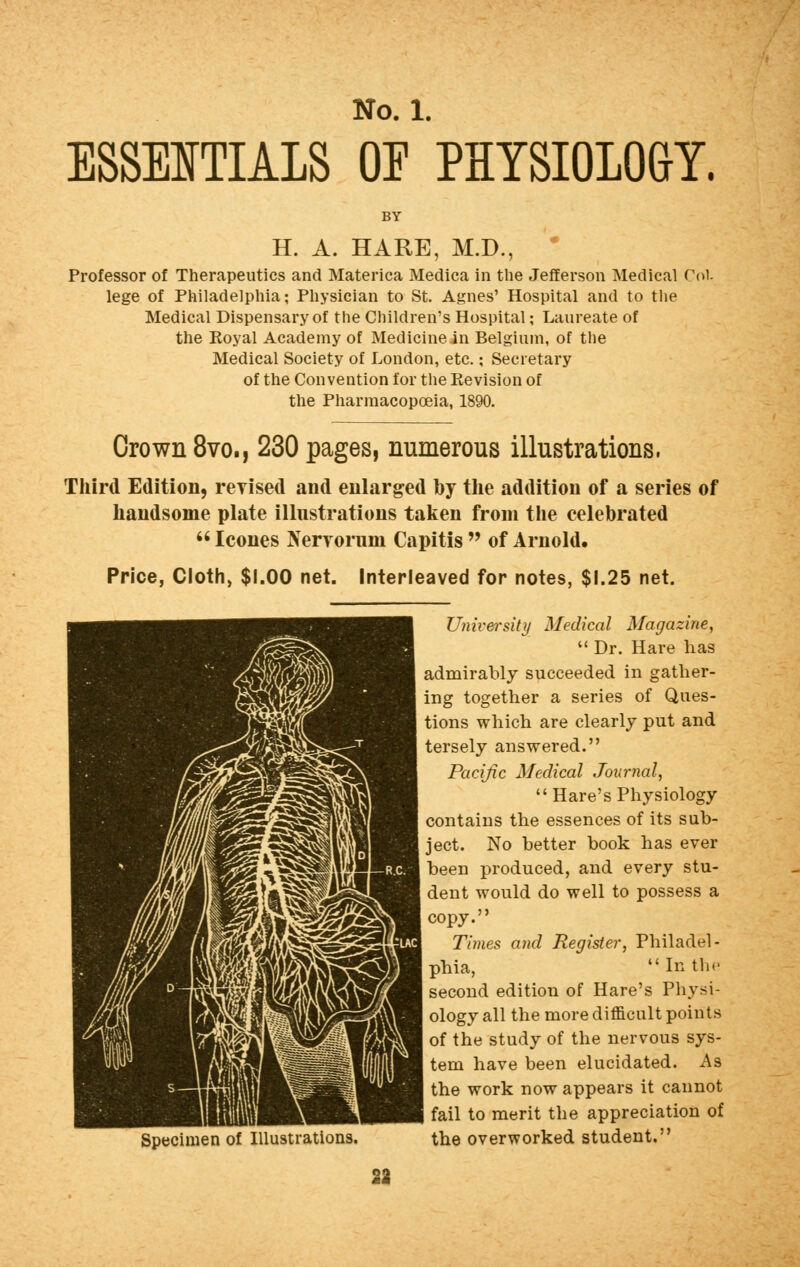 ESSENTIALS OF PHYSIOLOGY, H. A. HARE, M.D., Professor of Therapeutics and Materica Medica in the Jefferson Medical Col lege of Philadelphia; Physician to St. Agnes' Hospital and to the Medical Dispensary of the Children's Hospital; Laureate of the Royal Academy of Medicine in Belgium, of the Medical Society of London, etc.; Secretary of the Convention for the Kevision of the Pharmacopoeia, 1890. Crown 8vo., 230 pages, numerous illustrations, Third Edition, revised and enlarged by the addition of a series of handsome plate illustrations taken from the celebrated  Icones Nervorum Capitis  of Arnold. Price, Cloth, $1.00 net. Interleaved for notes, $1.25 net. Specimen of Illustrations. University Medical Magazine,  Dr. Hare lias admirably succeeded in gather- ing together a series of Ques- tions which are clearly put and tersely answered. Pacific Medical Journal,  Hare's Physiology contains the essences of its sub- ject. No better book has ever been produced, and every stu- dent would do well to possess a copy. Times and Register, Philadel- phia, In the second edition of Hare's Physi- ology all the more difficult points of the study of the nervous sys- tem have been elucidated. As the work now appears it cannot fail to merit the appreciation of the overworked student. 23