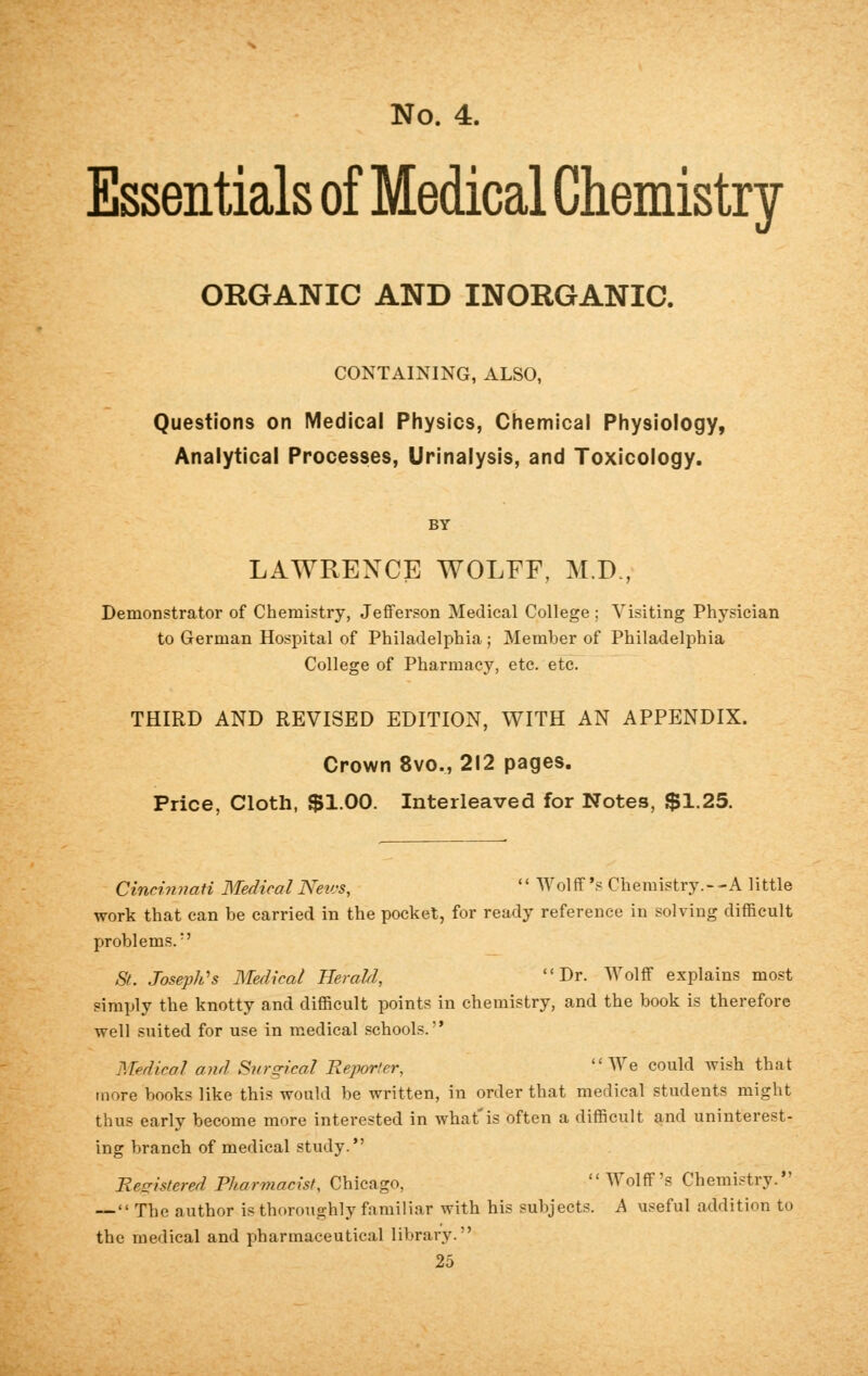 Essentials of Medical Chemistry ORGANIC AND INORGANIC. CONTAINING, ALSO, Questions on Medical Physics, Chemical Physiology, Analytical Processes, Urinalysis, and Toxicology. LAWRENCE WOLFF, M.D., Demonstrator of Chemistry, Jefferson Medical College ; Visiting Physician to German Hospital of Philadelphia ; Member of Philadelphia College of Pharmacy, etc. etc. THIRD AND REVISED EDITION, WITH AN APPENDIX. Crown 8vo., 212 pages. Price, Cloth, $1.00. Interleaved for Notes, $1.25. Cincinnati Medical News, '' Wol ft's Chemistry. - -A little work that can be carried in the pocket, for ready reference in solving difficult problems/' St. Joseph's Medical Herald, Dr. Wolff explains most simply the knotty and difficult points in chemistry, and the book is therefore well suited for use in medical schools. Medical and Surgical Reporter, We could wish that more books like this would be written, in order that medical students might thus early become more interested in what'is often a difficult and uninterest- ing branch of medical study. Registered Pharmacist, Chicago,  Wolff's Chemistry. — The author is thoroughly familiar with his subjects. A useful addition to the medical and pharmaceutical library.''