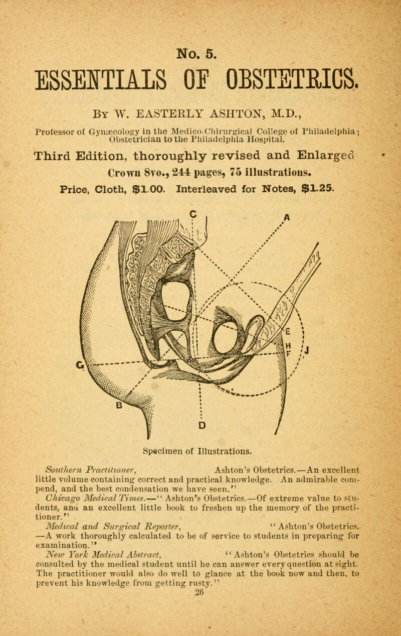 ESSENTIALS OE OBSTETRICS. By W. EASTERLY ASHTON, M.D., Professor of Gynaecology in the Medico-Chirurgical College of Philadelphia', Obstetrician to the Philadelphia Hospital. Third Edition, thoroughly revised and Enlarged Crown 8vo., 244 pages, 75 illustrations. Price, Cloth, $1.00. Interleaved for Notes, $1.25. Specimen of Illustrations. Southern Practitioner, Ashton's Obstetrics.—An excellent little volume containing1 correct and practical knowledge. An admirable com- pend, and the best condensation we have seen. Chicago Medical Times.— Ashton's Obstetrics.—Of extreme value to stu- dents, and an excellent little book to freshen up the memory of the practi- tioner. Medical and Surgical Reporter, Ashton's Obstetrics. —A work thoroughly calculated to be of service to students in preparing for examination. New York Medical Abstract, Ashton's Obstetrics should be consulted by the medical student until he can answer every question at sight. The practitioner would also do well to glance at the book now and then, to prevent his knowledge from getting rusty.