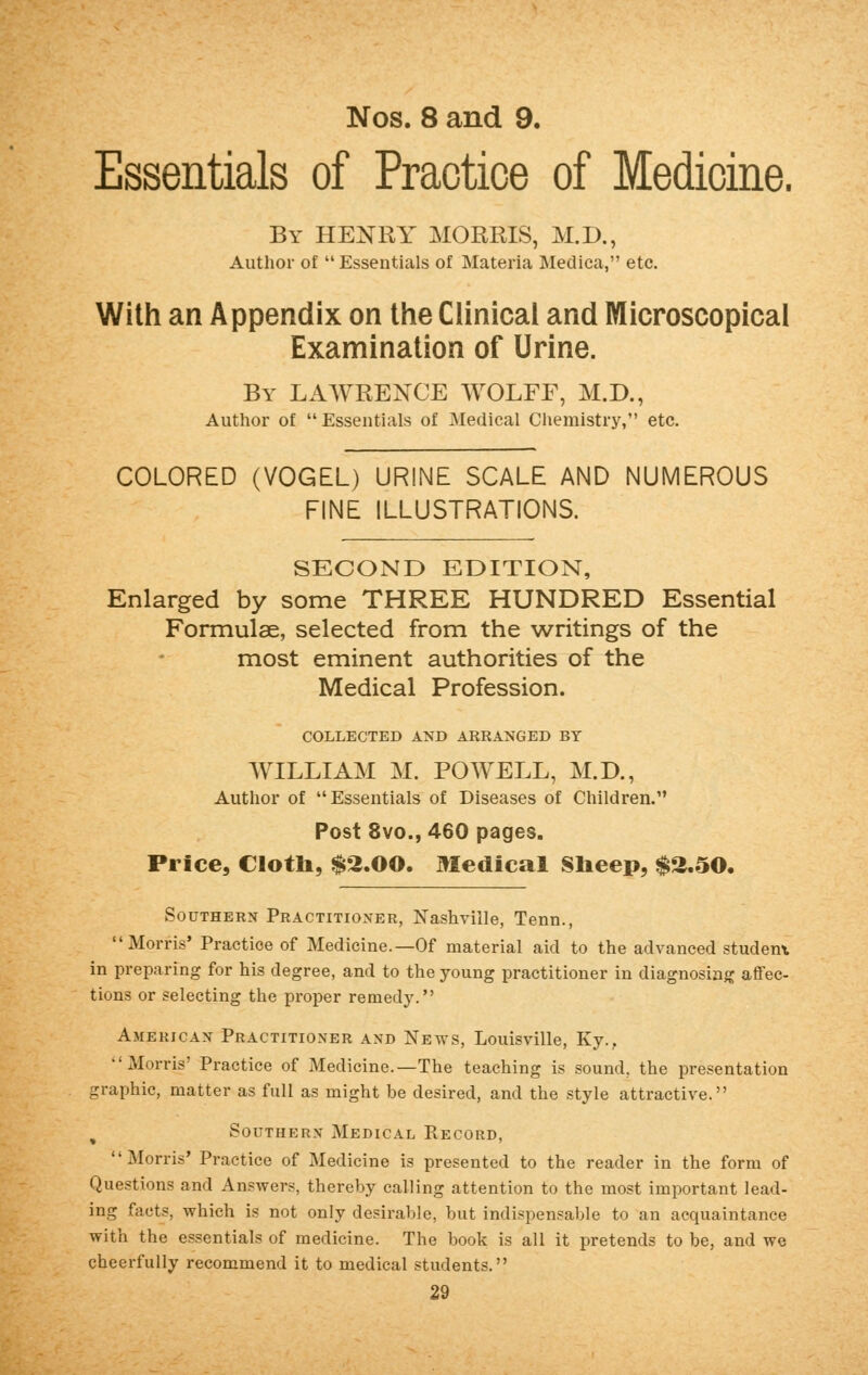 Nos. 8 and 9. Essentials of Practice of Medicine. By HENRY MORRIS, M.D., Author of  Essentials of Materia Medica, etc. With an Appendix on the Clinical and Microscopical Examination of Urine. By LAWRENCE WOLFF, M.D., Author of  Essentials of Medical Chemistry, etc. COLORED (VOGEL) URINE SCALE AND NUMEROUS FINE ILLUSTRATIONS. SECOND EDITION, Enlarged by some THREE HUNDRED Essential Formulae, selected from the writings of the most eminent authorities of the Medical Profession. COLLECTED AND ARRANGED BY WILLIAM M. POWELL, M.D., Author of Essentials of Diseases of Children. Post 8vo., 460 pages. Price, Cloth, $2.00. Medical Sheep, $2.50. Southern Practitioner, Nashville, Tenn., Morris' Practice of Medicine.—Of material aid to the advanced student in preparing for his degree, and to the young practitioner in diagnosing affec- tions or selecting the proper remedy. American Practitioner and News, Louisville, Ky., Morris' Practice of Medicine.—The teaching is sound, the presentation graphic, matter as full as might be desired, and the style attractive. ( Southern Medical Record, Morris' Practice of Medicine is presented to the reader in the form of Questions and Answers, thereby calling attention to the most important lead- ing facts, which is not only desirable, but indispensable to an acquaintance with the essentials of medicine. The book is all it pretends to be, and we cheerfully recommend it to medical students.