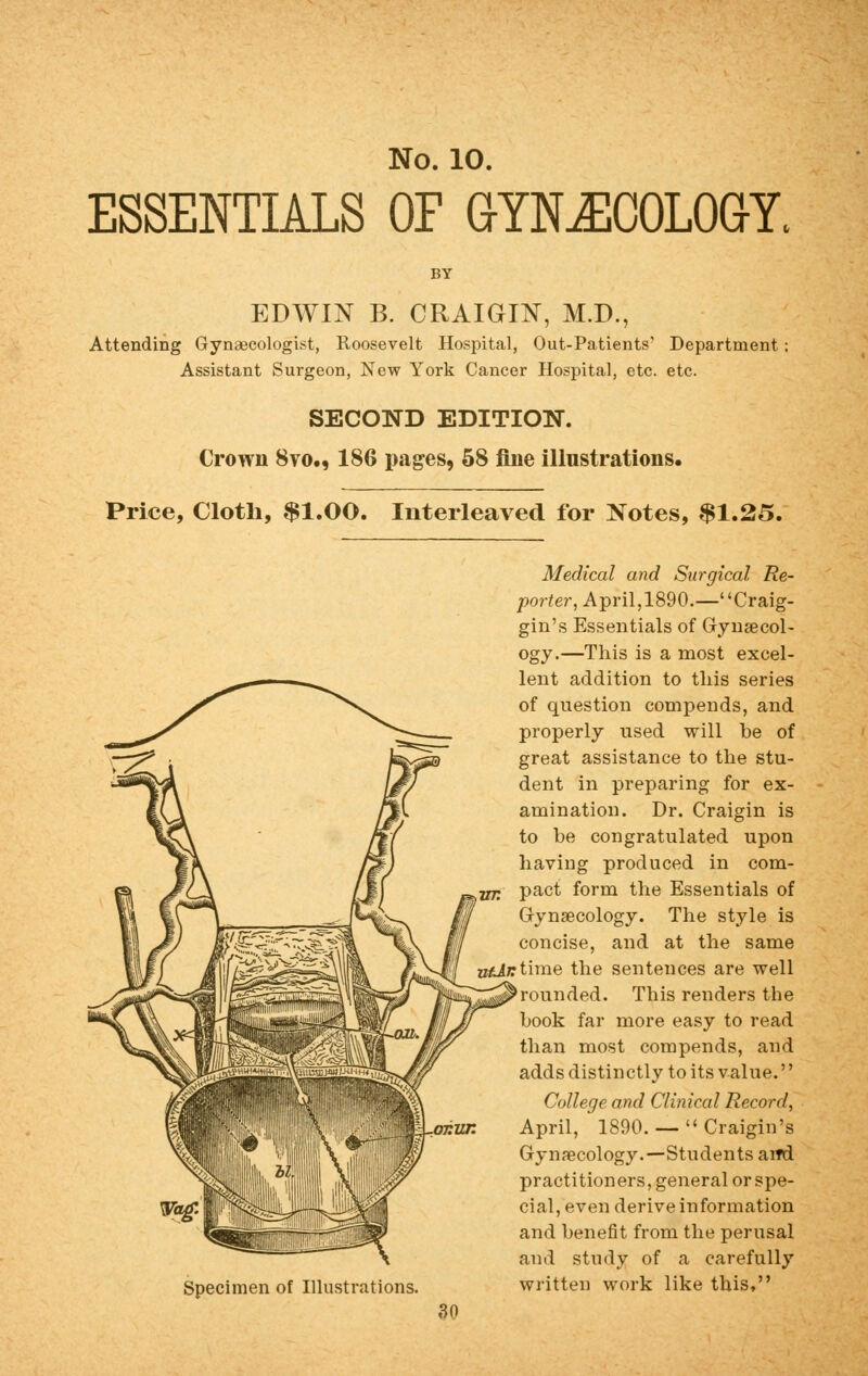 ESSENTIALS OF GYNECOLOGY. EDWIN B. CRAIGIN, M.D., Attending Gynaecologist, Roosevelt Hospital, Out-Patients? Department; Assistant Surgeon, New York Cancer Hospital, etc. etc. SECOND EDITION. Crown 8vo., 186 pages, 58 fine illustrations. Price, Cloth, $1.00. Interleaved for Notes, $1.25. Specimen of Illustrations. Medical and Surgical Re- porter, April,1890.—Craig- gin's Essentials of Gynecol- ogy.—This is a most excel- lent addition to this series of question compends, and properly used will be of great assistance to the stu- dent in preparing for ex- amination. Dr. Craigin is to be congratulated upon having produced in com- pact form the Essentials of Gynaecology. The style is concise, and at the same B£j/rtime the sentences are well rounded. This renders the book far more easy to read than most compends, and adds distinctly to its value.'' College and Clinical Record, April, 1890. —  Craigin's Gynaecology.—Students and practitioners, general or spe- cial, even derive information and benefit from the perusal and study of a carefully written work like this, 30