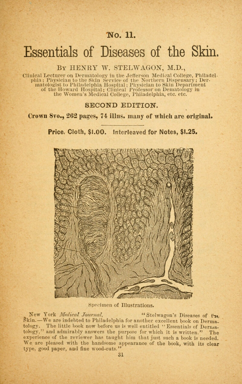 Essentials of Diseases of the Skin. By HENRY W. STELWAGON, M.D., Clinical Lecturer on Dermatology in the Jefferson Medical College, Philadel- phia -. Physician to the Skin Service of the Northern Dispensary: Der- matologist to Philadelphia Hospital; Physician to Skin Department of the Howard Hospital; Clinical Profesaoron Dematology in the Women's Medical College, Philadelphia, etc. etc. SECOND EDITION. Crown 8vo., 262 pages, 74 ilhis. many of which are original. Price, Cloth, $1.00. Interleaved for Notes, $1.25. Hi HMuHMNMhn Specimen of Illustrations. New York Medical Journal,  Stelwagon's Diseases of tfa% Skin. —We are indebted to Philadelphia for another excellent book on Derma- tology. The little book now before us is well entitled  Essentials of Derma- tology, and admirably answers the purpose for which it is written. The experience of the reviewer has taught him that just such a book is needed. We are pleased with the handsome appearance of the book, with its clear type, good paper, and fine wood-cuts. 31