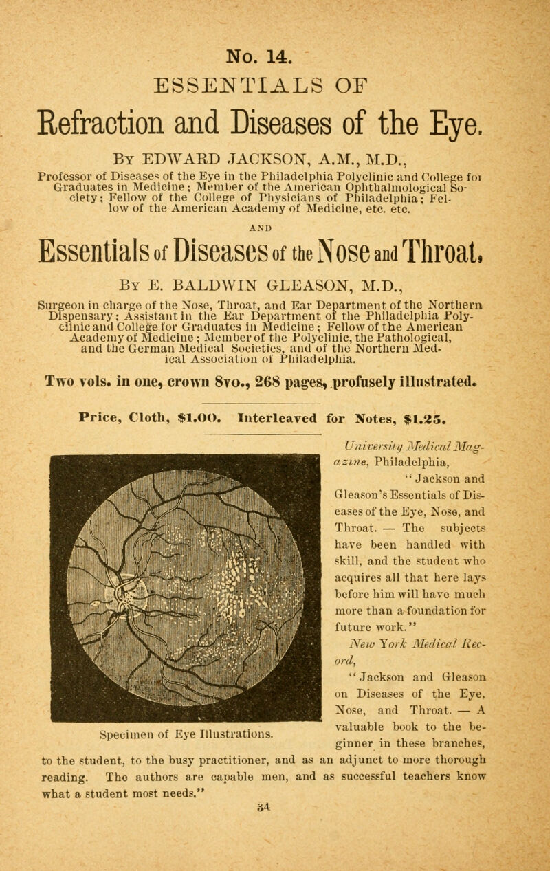 ESSENTIALS OF Refraction and Diseases of the Eye. By EDWAKD JACKSON, A.M., M.D., Professor of Diseases of the Eye in the Philadelphia Polyclinic and College foi Graduates in Medicine; Member of the American Ophthalmological So- ciety ; Fellow of the College of Physicians of Philadelphia; Fel- low of the American Academy of Medicine, etc. etc. Essentials of Diseases of the Nose and Throat, By E. BALDWIN GLEASON, M.D., Surgeon in charge of the Nose, Throat, and Ear Department of the Northern Dispensary; Assistant in the Ear Department of the Philadelphia Poly- clinic and College for Graduates in Medicine; Fellow of the American Academy of Medicine ; Member of the Polyclinic, the Pathological, and the German Medical Societies, and of the Northern Med- ical Association of Philadelphia. Two vols, in one, crown 8vo., 268 pages., profusely illustrated. Price, Cloth, $1.00. Interleaved for Notes, $1.25. University Medical Mag- azine, Philadelphia,  Jackson and Gleason's Essentials of Dis- eases of the Eye, Nose, and Throat. — The subjects have been handled with skill, and the student who acquires all that here lays before him will have much more than a foundation for future work. New York Medical Rec- ord, Jackson and Gleason on Diseases of the Eye, Nose, and Throat. — A valuable book to the be- ginner in these branches, to the student, to the busy practitioner, and as an adjunct to more thorough reading. The authors are capable men, and as successful teachers know what a student most needs. 84