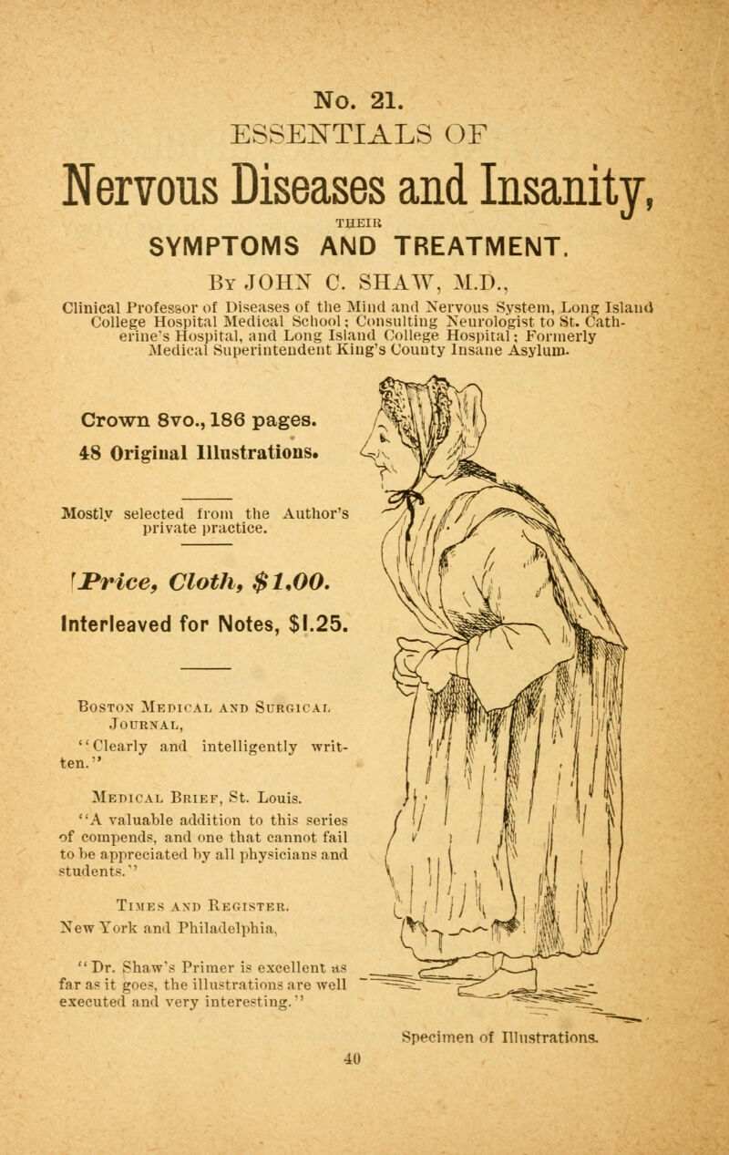 ESSENTIALS OF Nervous Diseases and Insanity, THEIR SYMPTOMS AND TREATMENT. By JOHN C. SHAW, M.D., Clinical Professor of Diseases of the Mind and Nervous System, Long Island College Hospital Medical School; Consulting Neurologist to St. Cath- erine's Hospital, and Long Island College Hospital; Formerly Medical Superintendent King's County Insane Asylum- Crown 8vo., 186 pages. / 48 Original Illustrations, 4 Mostly selected from the Author's private practice. fJPrice, Cloth, $1,00. Interleaved for Notes, $1.25. Boston Medical and Surgical Journal, Clearly and intelligently writ- ten. Medical Brief, St. Louis. A valuable addition to this series of compends, and one that cannot fail to be appreciated by all physician? and students.'' Times and Register. New York and Philadelphia. Dr. Shaw*s Primer is excellent -<ts far a* it goes, the illustrations are avcII executed and very interesting. Specimen of Illustrations. 40