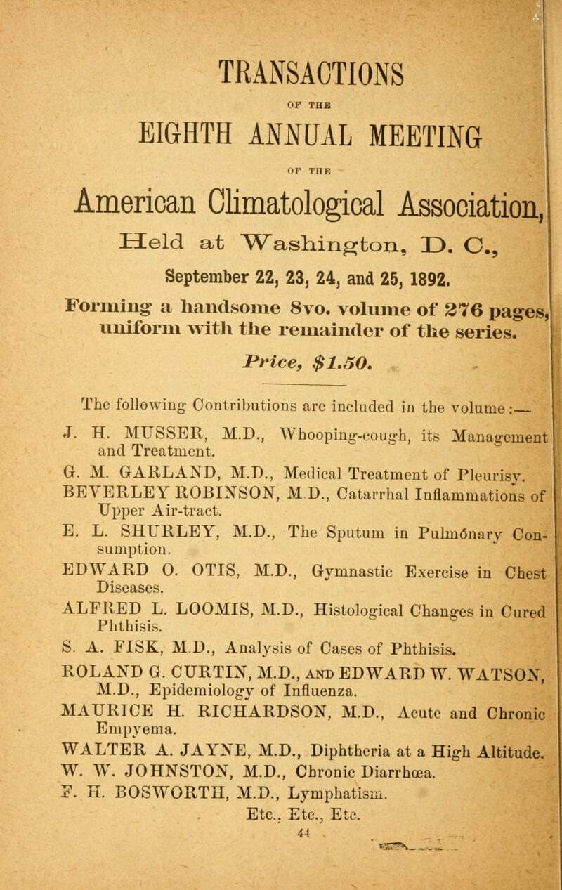 TRANSACTIONS OP THE EIGHTH ANNUAL MEETING OP THE American Climatological Association, Held at Washington, D. C5 September 22, 23, 24, and 25, 1892. Forming a handsome 8vo. volume of 276 pages, uniform with the remainder of the series. Price, $1.50. The following Contributions are included in the volume: J. H. MUSSER, M.D., Whooping-cough, its Management and Treatment. G. M. GARLAND, M.D., Medical Treatment of Pleurisy. BEVERLEY ROBINSON, M.D., Catarrhal Inflammations of Upper Air-tract. E. L. SHURLEY, M.D., The Sputum in Pulmonary Con- sumption. EDWARD 0. OTIS, M.D., Gymnastic Exercise in Chest Diseases. ALFRED L. LOOMIS, M.D., Histological Changes in Cured Phthisis. S. A. FISK, M.D., Analysis of Cases of Phthisis. ROLAND G. CURTIN, M.D., and EDWARD W. WATSON, M.D., Epidemiology of Influenza. MAURICE H. RICHARDSON, M.D., Acute and Chronic Empyema. WALTER A. JAYNE, M.D., Diphtheria at a High Altitude. W. W. JOHNSTON, M.D., Chronic Diarrhoea. P. H. BOSWORTH, M.D., Lymphatism. Etc.,. Etc., Etc. 4-1