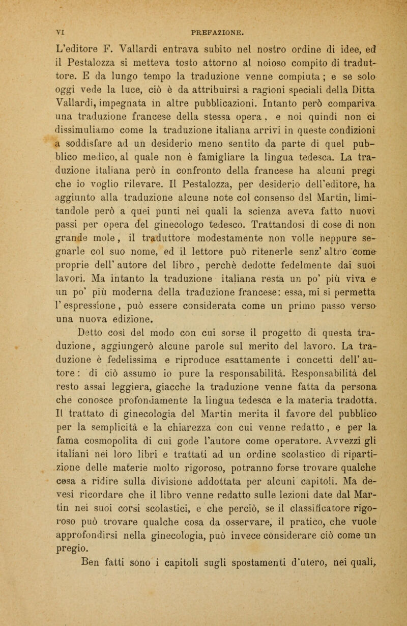 L'editore F. Vallardi entrava subito nel nostro ordine di idee, ed il Pestalozza si metteva tosto attorno al noioso compito di tradut- tore. E da lungo tempo la traduzione venne compiuta ; e se solo oggi vede la luce, ciò è da attribuirsi a ragioni speciali della Ditta Vallardi, impegnata in altre pubblicazioni. Intanto però compariva una traduzione francese della stessa opera , e noi quindi non ci dissimuliamo come la traduzione italiana arrivi in queste condizioni a soddisfare ad un desiderio meno sentito da parte di quel pub- blico medico, al quale non è famigliare la lingua tedesca. La tra- duzione italiana però in confronto della francese ha alcuni pregi che io voglio rilevare. Il Pestalozza, per desiderio dell'editore, ha aggiunto alla traduzione alcune note col consenso del Martin, limi- tandole però a quei punti nei quali la scienza aveva fatto nuovi passi per opera del ginecologo tedesco. Trattandosi di cose di non grande moie, il traduttore modestamente non volle neppure se- gnarle col suo nome, ed il lettore può ritenerle senz' altro come- proprie dell'autore del libro, perchè dedotte fedelmente dai suoi lavori. Ma intanto la traduzione italiana resta un po' più viva e- un po' più moderna della traduzione francese: essa, mi si permetta 1' espressione, può essere considerata come un primo passo verso' una nuova edizione. Detto cosi del modo con cui sorse il progetto di questa tra- duzione, aggiungerò alcune parole sul merito del lavoro. La tra- duzione è fedelissima e riproduce esattamente i concetti dell' au- tore : di ciò assumo io pure la responsabilità. Responsabilità del resto assai leggiera, giacche la traduzione venne fatta da persona che conosce profondamente la lingua tedesca e la materia tradotta. Il trattato di ginecologia del Martin merita il favore dei pubblico- per la semplicità e la chiarezza con cui venne redatto , e per la fama cosmopolita di cui gode l'autore come operatore. Avvezzi gli italiani nei loro libri e trattati ad un ordine scolastico di riparti- zione delle materie molto rigoroso, potranno forse trovare qualche cosa a ridire sulla divisione addottata per alcuni capitoli. Ma de- vesi ricordare che il libro venne redatto sulle lezioni date dal Mar- tin nei suoi corsi scolastici, e che perciò, se il classificatore rigo- roso può trovare qualche cosa da osservare, il pratico, che vuole approfondirsi nella ginecologia, può invece considerare ciò come un pregio. Ben fatti sono i capitoli sugli spostamenti d'utero, nei quali,