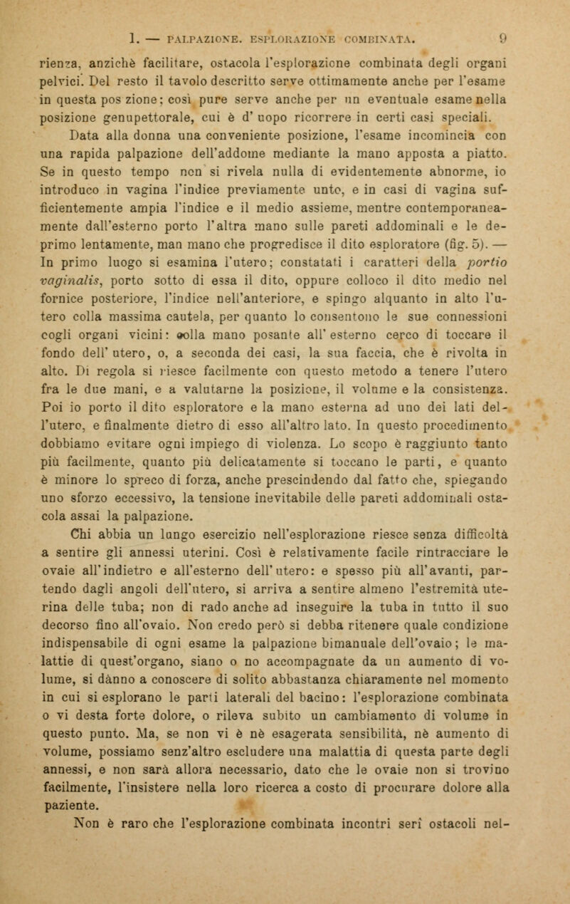 rienza, anziché facilitare, ostacola l'esplorazicne combinata degli organi pelvici. Del resto il tavolo descritto serve ottimamente anche per l'esame in questa pos zione: così pure serve anche per un eventuale esame nella posizione genupettorale, cui è d' uopo ricorrere in certi casi speciali. Data alla donna una conveniente posizione, l'esame incomincia con una rapida palpazione dell'addome mediante la mano apposta a piatto. Se in questo tempo non si rivela nulla di evidentemente abnorme, io introduco in vagina l'indice previamente, unto, e in casi di vagina suf- ficientemente ampia l'indice e il medio assieme, mentre contemporanea- mente dall'esterno porto l'altra mano sulle pareti addominali e le de- primo lentamente, man mano che progredisce il dito esploratore (fig. 5). — In primo luogo si esamina l'utero; constatati i caratteri della portio vaginalis, porto sotto di essa il dito, oppure colloco il dito medio nel fornice posteriore, l'indice nell'anteriore, e spingo alquanto in alto l'u- tero colla massima cautela, per quanto lo consentono le sue connessioni cogli organi vicini: «olla mano posante all'esterno cerco di toccare il fondo dell' utero, o. a seconda dei casi, la sua faccia, che è rivolta in alto. Di regola si riesce facilmente con questo metodo a tenere l'utero fra le due mani, e a valutarne la posizione, il volume e la consistenza. Poi io porto il dito esploratore e la mano esterna ad uno dei lati del- l'utero, e finalmente dietro di esso all'altro lato. In questo procedimento dobbiamo evitare ogni impiego di violenza. Lo scopo è raggiunto tanto più facilmente, quanto più delicatamente si toccano le parti, e quanto è minore lo spreco di forza, anche prescindendo dal fatto che, spiegando uno sforzo eccessivo, la tensione inevitabile delle pareti addominali osta- cola assai la palpazione. Chi abbia un lungo esercizio nell'esplorazione riesce senza difficoltà a sentire gli annessi uterini. Così è relativamente facile rintracciare le ovaie all'indietro e all'esterno dell'utero: e spesso più all'avanti, par- tendo dagli angoli dell'utero, si arriva a sentire almeno l'estremità ute- rina delle tuba; non di rado anche ad inseguire la tuba in tutto il suo decorso fino all'ovaio. Non credo però si debba ritenere quale condizione indispensabile di ogni esame la palpazione bimanuale dell'ovaio; le ma- lattie di quest'organo, siano o no accompagnate da un aumento di vo- lume, si danno a conoscere di solito abbastanza chiaramente nel momento in cui si esplorano le pani laterali del bacino: l'e?plorazione combinata o vi desta forte dolore, o rileva subito un cambiamento di volume in questo punto. Ma, se non vi è né esagerata sensibilità, né aumento di volume, possiamo senz'altro escludere una malattia di questa parte degli annessi, e non sarà allora necessario, dato che le ovaie non si trovino facilmente, l'insistere nella loro ricerca a costo di procurare dolore alla paziente. Non è raro che l'esplorazione combinata incontri seri ostacoli nel-