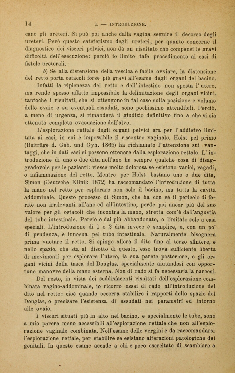 cano gli ureteri. Si può poi anche dalla vagina seguire il decorso degli ureteri. Però questo cateterismo degli ureteri, per quanto concerne il diagnostico dei visceri pelvici, non dà un risultato che compensi le gravi difficoltà dell'esecuzione: perciò io limito tale procedimento ai casi di fistole ureterali, b) Se alla distensione della vescica è facile ovviare, la distensione del retto porta ostacoli forse più gravi all'esame degli organi del bacino. Infatti la ripienezza del retto e dell' intestino non sposta 1' utero, ma rende spesso affatto impossibile la delimitazione degli organi vicini, tantoché i risultati, che si ottengono in tal caso sulla posizione e volume delle ovaie e su eventuali essudati, sono pochissimo attendibili. Perciò, a meno di urgenza, si rimanderà il giudizio definitivo fino a che si sia ottenuta completa evacuazione dell'alvo. L'esplorazione rettale degli organi pelvici era per l'addietro limi- tata ai casi, in cui è impossibile il riscontro vaginale. Holst pel primo (Beitràge d. Geb. und G-yn. 1865) ha richiamato l'attenzione sui van- taggi, che in dati casi si possono ottenere dalla esplorazione rettale. L'in- troduzione di uno o due dita nell'ano ha sempre qualche cosa di disag- gradevole per le pazienti : riesce molto dolorosa se esistono varici, ragadi, o infiammazione del retto. Mentre per Holst bastano uno o due dita, Simon (Deutsche Klinik 1872) ha raccomandato l'introduzione di tutta la mano nel retto per esplorare non solo il bacino, ma tutta la cavità addominale. Questo processo di Simon, che ha con sé il pericolo di fe- rite non irrilevanti all'ano ed all'intestino, perde poi ancor più del suo valore per gli ostacoli che incontra la mano, stretta com'è dall'angustia del tubo intestinale. Perciò è dai più abbandonato, o limitato solo a casi speciali. L'introduzione di 1 o 2 dita invece è semplice, e, con un po' di prudenza, è innocua pel tubo intestinale. Naturalmente bisognerà prima vuotare il retto. Si spinge allora il dito fino al terzo sfintere, e nello spazio, che sta al disotto di questo, esso trova sufficiente libertà di movimenti per esplorare l'utero, la sua parete posteriore, e gli or- gani vicini della tasca del Douglas, specialmente aiutandosi con oppor- tune manovre della mano esterna. Non di rado si fa necessaria la narcosi. Del resto, in vista dei soddisfacenti risultati dell'esplorazione com- binata vagino-addominale, io ricorro assai di rado all'introduzione del dito nel retto: cioè quando occorra stabilire i rapporti dello spazio del Douglas, o precisare l'esistenza di essudati nei parametri ed intorno alle ovaie. I visceri situati più in alto nel bacino, e specialmente le tube, sono a mio parere meno accessibili all'esplorazione rettale che non all'esplo- razione vaginale combinata. Nell'esame delle vergini è da raccomandarsi l'esplorazione rettale, per stabilire se esistano alterazioni patologiche dei genitali. In questo esame accade a chi è poco esercitato di scambiare a