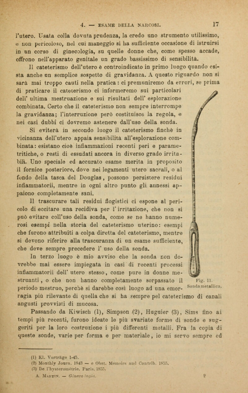 l'utero. Usata colla dovuta prudenza, la credo uno strumento utilissimo, e non pericoloso, nel cui maneggio si ha sufficiente occasione di istruirsi in un corso di ginecologìa, su quelle donne che, come spesso accade, offrono nell'apparato genitale un grado bassissimo di sensibilità. 11 cateterismo dell'utero è controindicato in primo luogo quando esi- sta anche un semplice sospetto di gravidanza. A questo riguardo non si sarà mai troppo cauti nella pratica : ci premuniremo da errori, se prima di praticare il cateterismo ci informeremo sui particolari dell' ultima mestruazione e sui risultati dell' esplorazione combinata. Certo che il cateterismo non sempre interrompe la gravidanza; l'interruzione però costituisce la regola, e nei casi dubbi ci dovremo astenere dall'uso della sonda. Si eviterà in secondo luogo il cateterismo finché in vicinanza dell'utero appaia sensibilità all'esplorazione com- binata: esistano cioè infiammazioni recenti peri e parame- tritiche, o resti di essudati ancora in diverso grado irrita- bili. Uno speciale ed accurato esame merita in proposito il fornice posteriore, dove nei legamenti utero sacrali, o al fondo della tasca del Douglas, possono persistere residui infìammatorii, mentre in ogni altro punto gli annessi ap- paiono completamente sani. 11 trascurare tali residui flogistici ci espone al peri- colo di eccitare una recidiva per V irritazione, che non si può evitare coll'uso della sonda, come se ne hanno nume- rosi esempì nella storia del cateterismo uterino: esempi che furono attribuiti a colpa diretta del cateterismo, mentre si devono riferire alla trascuranza di un esame sufficiente, che deve sempre precedere 1' uso della sonda. In terzo luogo è mio avviso che la sonda con do- vrebbe mai essere impiegata in casi di recenti processi infiammatorii dell'utero stesso, come pure in donne me- struanti , o che non hanno completamente sorpassato il periodo mestruo, perchè si darebbe così luogo ad una emor- ragia più rilevante di quella che si ha sempre pel cateterismo di canali angusti provvisti di mucosa. Passando da Kiwisch (1), Simpson (2), Huguier (3), Sims fino ai tempi più recenti, furono ideate le più svariate forme di sonde e sug- geriti per la loro costruzione i più differenti metalli. Fra la copia di queste sonde, varie per forma e per materiale , io mi servo sempre ed Fig. 11. Sonda metallica. (1) Kl. Vortrage 1-45. (2) Monthly Journ. 1S43 — e Obst. Memoirs and Contrib. 1855. (?•) De rhysterométrie. ParK. A. Martin. — Gineeo
