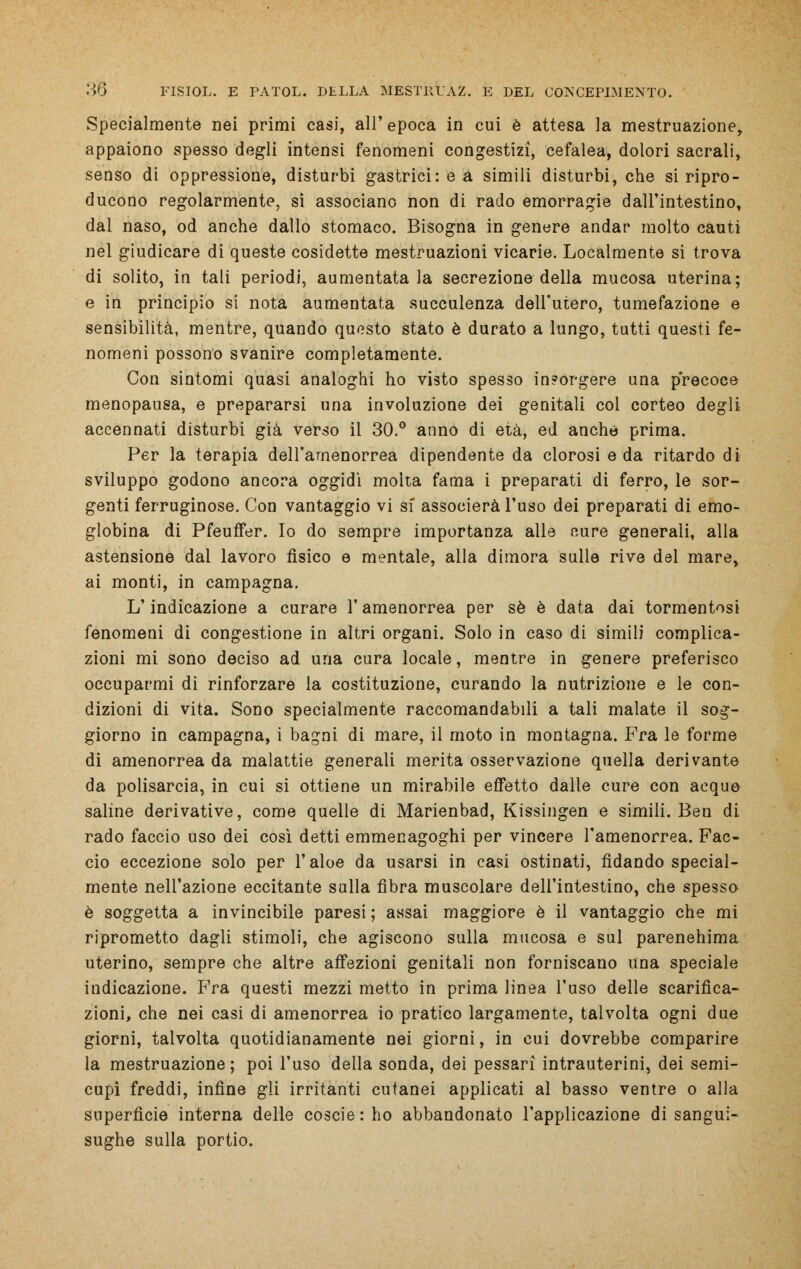 Specialmente nei primi casi, all'epoca in cui è attesa la mestruazione, appaiono spesso degli intensi fenomeni congestizi, cefalea, dolori sacrali, senso di oppressione, disturbi gastrici: e a simili disturbi, che si ripro- ducono regolarmente, si associano non di rado emorragie dall'intestino, dal naso, od anche dallo stomaco. Bisogna in genere andar molto cauti nel giudicare di queste cosidette mestruazioni vicarie. Localmente si trova di solito, in tali periodi, aumentatala secrezione della mucosa uterina; e in principio si nota aumentata succulenza dell'utero, tumefazione e sensibilità, mentre, quando questo stato è durato a lungo, tutti questi fe- nomeni possono svanire completamente. Con sintomi quasi analoghi ho visto spesso insorgere una precoce menopausa, e prepararsi una involuzione dei genitali col corteo degli accennati disturbi già verso il 30.° anno di età, ed anche prima. Per la terapia dell'amenorrea dipendente da clorosi e da ritardo di sviluppo godono ancora oggidì molta fama i preparati di ferro, le sor- genti ferruginose. Con vantaggio vi si associerà l'uso dei preparati di emo- globina di Pfeuffer. Io do sempre importanza alle cure generali, alla astensione dal lavoro fisico e mentale, alla dimora sulle rive del mare, ai monti, in campagna. L'indicazione a curare l'amenorrea per sé è data dai tormentosi fenomeni di congestione in altri organi. Solo in caso di simili complica- zioni mi sono deciso ad una cura locale, mentre in genere preferisco occuparmi di rinforzare la costituzione, curando la nutrizione e le con- dizioni di vita. Sono specialmente raccomandabili a tali malate il sog- giorno in campagna, i bagni di mare, il moto in montagna. Fra le forme di amenorrea da malattie generali merita osservazione quella derivante da polisarcia, in cui si ottiene un mirabile effetto dalle cure con acque saline derivative, come quelle di Marienbad, Kissingen e simili. Ben di rado faccio uso dei così detti emmenagoghi per vincere l'amenorrea. Fac- cio eccezione solo per l'aloe da usarsi in casi ostinati, fidando special- mente nell'azione eccitante sulla fibra muscolare dell'intestino, che spesso è soggetta a invincibile paresi ; assai maggiore è il vantaggio che mi riprometto dagli stimoli, che agiscono sulla mucosa e sul parenehima uterino, sempre che altre affezioni genitali non forniscano una speciale indicazione. Fra questi mezzi metto in prima linea l'uso delle scarifica- zioni, che nei casi di amenorrea io pratico largamente, talvolta ogni due giorni, talvolta quotidianamente nei giorni, in cui dovrebbe comparire la mestruazione; poi l'uso della sonda, dei pessarì intrauterini, dei semi- cupi freddi, infine gli irritanti cutanei applicati al basso ventre o alla superfìcie interna delle coscierho abbandonato l'applicazione di sangui- sughe sulla portio.