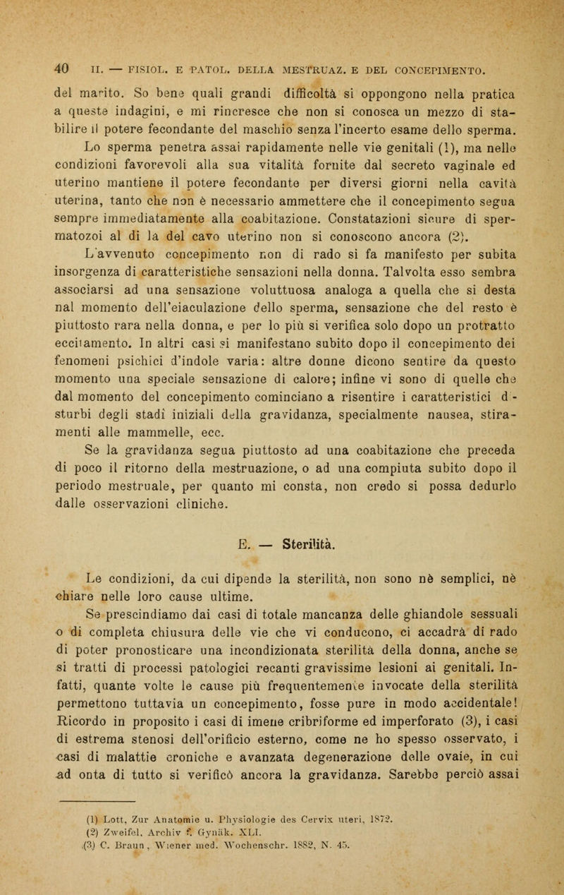 del marito. So bene quali grandi difficoltà si oppongono nella pratica a queste indagini, e mi rincresce che non si conosca un mezzo di sta- bilire il potere fecondante del maschio senza l'incerto esame dello sperma. Lo sperma penetra assai rapidamente nelle vie genitali (1), ma nelle condizioni favorevoli alla sua vitalità fornite dal secreto vaginale ed uterino mantiene il potere fecondante per diversi giorni nella cavità uterina, tanto che non è necessario ammettere che il concepimento segua sempre immediatamente alla coabitazione. Constatazioni sicure di sper- matozoi al di la del cavo uterino non si conoscono ancora (2). Lavvenuto concepimento non di rado si fa manifesto per subita insorgenza di caratteristiche sensazioni nella donna. Talvolta esso sembra associarsi ad una sensazione voluttuosa analoga a quella che si desta nal momento dell'eiaculazione dello sperma, sensazione che del resto è piuttosto rara nella donna, e per lo più si verifica solo dopo un protratto eccitamento. In altri casi ?i manifestano subito dopo il concepimento dei fenomeni psichici d'indole varia: altre donne dicono sentire da questo momento una speciale sensazione di calore; infine vi sono di quelle che dal momento del concepimento cominciano a risentire i caratteristici d - sturbi degli stadi iniziali della gravidanza, specialmente nausea, stira- menti alle mammelle, ecc. Se la gravidanza segua piuttosto ad una coabitazione che preceda di poco il ritorno della mestruazione, o ad una compiuta subito dopo il periodo mestruale, per quanto mi consta, non credo si possa dedurlo dalle osservazioni cliniche. E. — Sterilità. Le condizioni, da cui dipende la sterilità, non sono né semplici, né chiare nelle loro cause ultime. Se prescindiamo dai casi di totale mancanza delle ghiandole sessuali o di completa chiusura delle vie che vi conducono, ci accadrà di rado di poter pronosticare una incondizionata sterilità della donna, anche se si tratti di processi patologici recanti gravissime lesioni ai genitali. In- fatti, quante volte le cause più frequentemenve invocate della sterilità permettono tuttavia un concepimento, fosse pure in modo accidentale! Ricordo in proposito i casi di imene cribriforme ed imperforato (3), i casi di estrema stenosi dell'orificio esterno, come ne ho spesso osservato, i casi di malattie croniche e avanzata degenerazione delle ovaie, in cui ad onta di tutto si verificò ancora la gravidanza. Sarebbe perciò assai (1) Lott, Zur Anatomie u. Physiologie des Cervix uteri, 187:2. (2) Zweifel. Archiv f. Gymik. XLI. ,(3.) C. Braun, Wiener med. Wochenschr. 1882, N. 45.