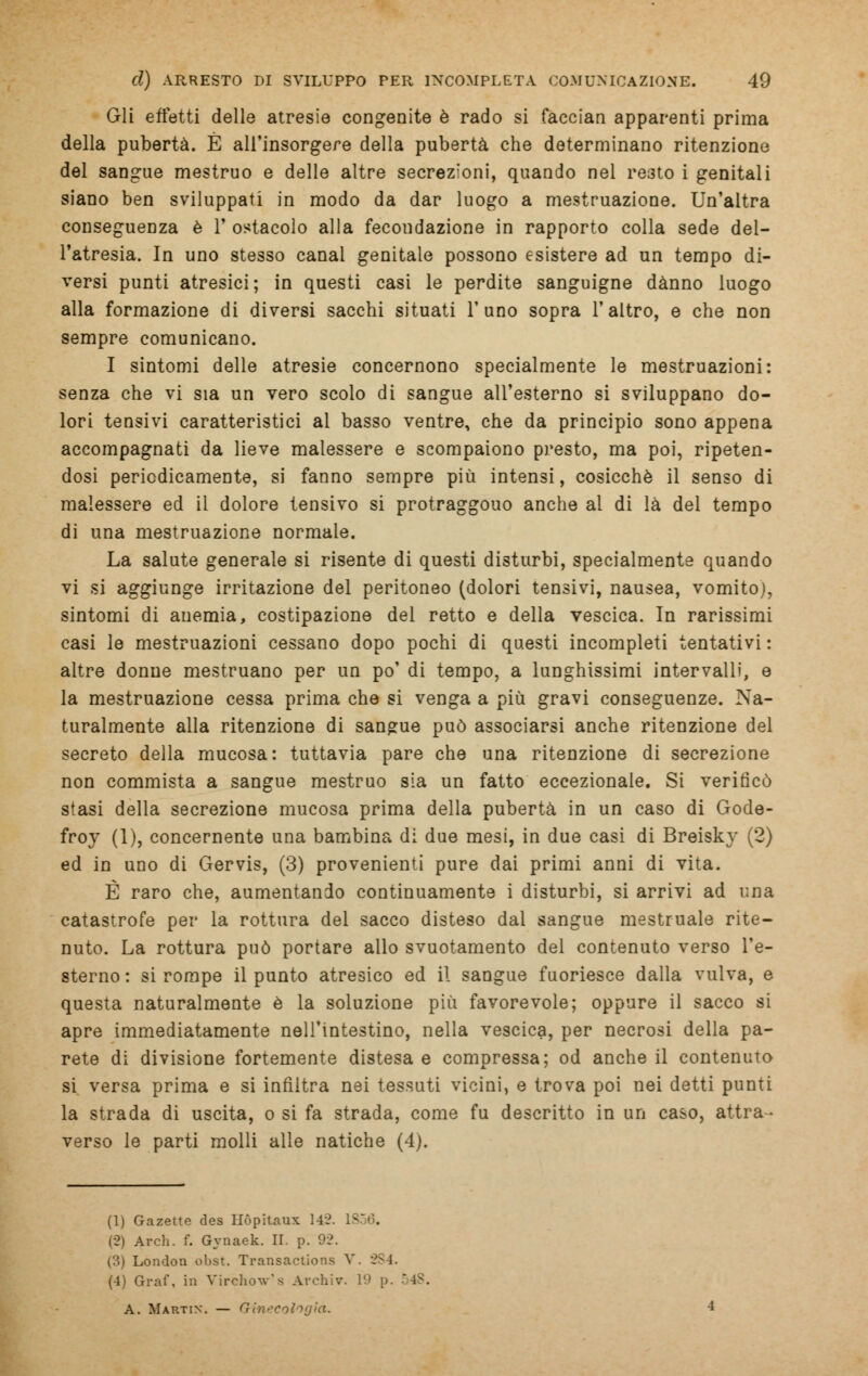 Gli effetti delle atresie congenite è rado si faccian apparenti prima della pubertà. È all'insorgere della pubertà che determinano ritenzione del sangue mestruo e delle altre secrezioni, quando nel resto i genitali siano ben sviluppati in modo da dar luogo a mestruazione. Un'altra conseguenza è 1' ostacolo alla fecondazione in rapporto colla sede del- l'atresia. In uno stesso canal genitale possono esistere ad un tempo di- versi punti atresici; in questi casi le perdite sanguigne danno luogo alla formazione di diversi sacchi situati l'uno sopra l'altro, e che non sempre comunicano. I sintomi delle atresie concernono specialmente le mestruazioni: senza che vi sia un vero scolo di sangue all'esterno si sviluppano do- lori tensivi caratteristici al basso ventre, che da principio sono appena accompagnati da lieve malessere e scompaiono presto, ma poi, ripeten- dosi periodicamente, si fanno sempre più intensi, cosicché il senso di malessere ed il dolore tensivo si protraggono anche ai di là del tempo di una mestruazione normale. La salute generale si risente di questi disturbi, specialmente quando vi si aggiunge irritazione del peritoneo (dolori tensivi, nausea, vomito), sintomi di auemia, costipazione del retto e della vescica. In rarissimi casi le mestruazioni cessano dopo pochi di questi incompleti tentativi : altre donne mestruano per un po' di tempo, a lunghissimi intervalli, e la mestruazione cessa prima che si venga a più gravi conseguenze. Na- turalmente alla ritenzione di sangue può associarsi anche ritenzione del secreto della mucosa: tuttavia pare che una ritenzione di secrezione non commista a sangue mestruo sia un fatto eccezionale. Si verificò stasi della secrezione mucosa prima della pubertà in un caso di Gode- froy (1), concernente una bambina di due mesi, in due casi di Breisky (2) ed in uno di Gervis, (3) provenienti pure dai primi anni di vita. È raro che, aumentando continuamente i disturbi, si arrivi ad una catastrofe per la rottura del sacco disteso dal sangue mestruale rite- nuto. La rottura può portare allo svuotamento del contenuto verso l'e- sterno : si rompe il punto atresico ed il sangue fuoriesce dalla vulva, e questa naturalmente è la soluzione più favorevole; oppure il sacco si apre immediatamente nell'intestino, nella vescica, per necrosi della pa- rete di divisione fortemente distesa e compressa; od anche il contenuto si versa prima e si infiltra nei tessuti vicini, e trova poi nei detti punti la strada di uscita, o si fa strada, come fu descritto in un caso, attra- verso le parti molli alle natiche (4). (1) Gazette des Ilòpitaux 142. lv (2) Ardi. f. Gynaek. II. p. 92. (3) London obst. Transactiona V. 2S4. (4) Graf. in Virehow's Archiv. 1' A. Martin. — Ginecologia.