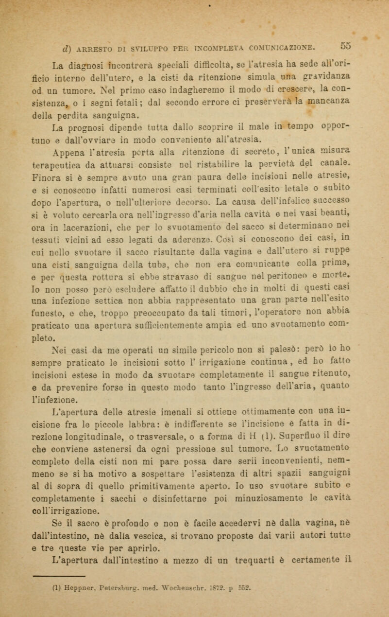 La diagnosi incontrerà speciali difficoltà, se l'atresia ha sede all'ori- ficio interno dell'utero, e ia cisti da ritenzione simula una gravidanza od un tumore. Nel primo caso indagheremo il modo di crescere, la con- sistenza, o i segni fetali ; dal secondo errore ci preserverà la mancanza della perdita sanguigna. La prognosi dipende tutta dallo scoprire il male in tempo oppor- tuno e dall'ovviare in modo conveniente all'atresia. Appena l'atresia pcrta alla ritenzione di secreto, l'unica misura terapeutica da attuarsi consiste nei ristabilire la pervietà del canale. Finora si è sempre aNUto una erran paura delle incisioni nelle atresie, e si conoscono infatti numerosi casi terminati coll'esito letale o subito dopo l'apertura, o nell'ulteriore decorso. La causa dell'infelice successo si è voluto cercarla ora nell'ingresso d'aria nella cavita e nei vasi beanti, ora in lacerazioni, che per lo svuotamento del sacco si determinano nei . vicini ad esso legati da aderenze. Così si conoscono dei casi, in cui nello svuotare il sacco risultante dalla vagina e dall'utero si ruppe una cisti sanguigna della tuba, che non era comunicante colla prima, e per questa rottura si ebbe stravaso di sangue nel peritoneo e morte. Io non posso però escludere affatto il dubbio che in molti di questi casi una infezione settica non abbia rappresentato una gran parte nell esito funesto, e che, troppo preoccupato datali timori, l'operatore non abbia praticato una apertura sufficientemente ampia ed uno svuotamento com- pleto. Xei casi da me operati un simile pericolo non si palesò: però io ho sempre praticato le incisioni sotto 1' irrigazione continua , ed ho fatto incisioni estese in modo da svuotare completamente il sangue ritenuto, e da prevenire forse in questo modo tanto l'ingresso dell'aria, quanto l'infezione. L'apertura delle atresie imenali si ottiene ottimamente con una in- cisione fra le piccole labbra: è indifferente se l'incisione e fatta in di- rezione longitudinale, o trasversale, o a forma di li (1). Superfluo il dire che conviene astenersi da ogni pressione sul tumore. Lo svuotamento completo della cisti non mi pare possa dare serii inconvenienti, nem- meno se si ha motivo a sospertare l'esistenza di altri spazii sanguigni al di sopra di quello primitivamente aperto. Io uso svuotare subito e completamente i sacchi e disinfettarne poi minuziosamente le cavita coll'irrigazione. Se il sacco è profondo e non è facile accedervi né dalla vagina, né dall'intestino, né dalla vescica, si trovano proposte dai varii autori tutie e tre queste vie per aprirlo. L'apertura dall'intestino a mezzo di un trequarti è certamente il (1) Heppner. Petersburg. med. Wochenschr. I87S