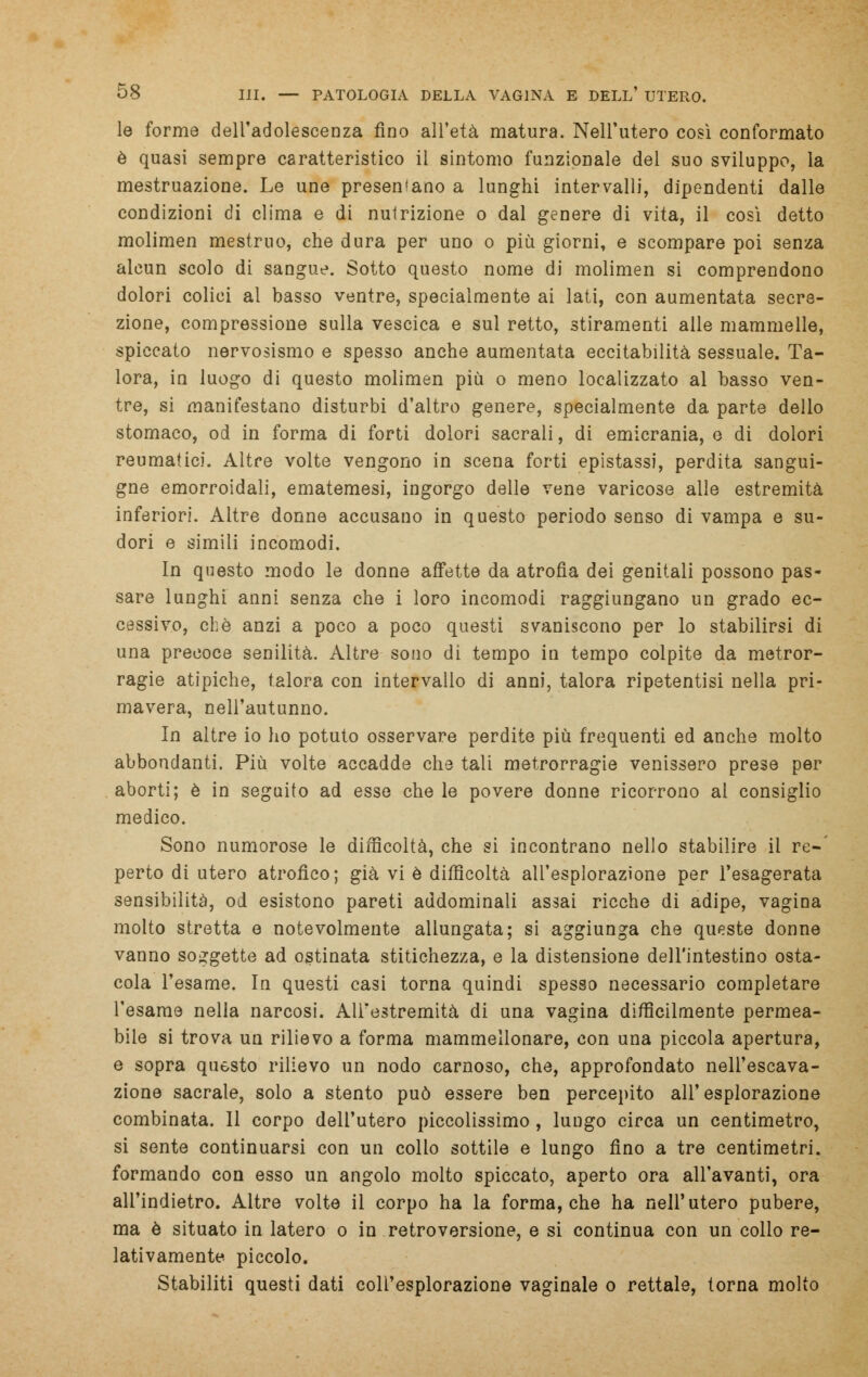 le forme dell'adolescenza fino all'età matura. Nell'utero così conformato è quasi sempre caratteristico il sintomo funzionale del suo sviluppo, la mestruazione. Le une presentano a lunghi intervalli, dipendenti dalle condizioni di clima e di nutrizione o dal genere di vita, il così detto molimen mestruo, che dura per uno o più giorni, e scompare poi senza alcun scolo di sangue. Sotto questo nome di molimen si comprendono dolori colici al basso ventre, specialmente ai lati, con aumentata secre- zione, compressione sulla vescica e sul retto, stiramenti alle mammelle, spiccato nervosismo e spesso anche aumentata eccitabilità sessuale. Ta- lora, in luogo di questo molimen più o meno localizzato al basso ven- tre, si manifestano disturbi d'altro genere, specialmente da parte dello stomaco, od in forma di forti dolori sacrali, di emicrania, e di dolori reumatici. Altre volte vengono in scena forti epistassi, perdita sangui- gne emorroidali, ematemesi, ingorgo delle vene varicose alle estremità inferiori. Altre donne accusano in questo periodo senso di vampa e su- dori e simili incomodi. In questo modo le donne affette da atrofìa dei genitali possono pas- sare lunghi anni senza che i loro incomodi raggiungano un grado ec- cessivo, che anzi a poco a poco questi svaniscono per lo stabilirsi di una precoce senilità. Altre sono di tempo in tempo colpite da metror- ragie atipiche, talora con intervallo di anni, talora ripetentisi nella pri- mavera, nell'autunno. In altre io ho potuto osservare perdite più frequenti ed anche molto abbondanti. Più volte accadde che tali metrorragie venissero prese per aborti; è in seguito ad esse che le povere donne ricorrono al consiglio medico. Sono numorose le difficoltà, che si incontrano nello stabilire il re-' perto di utero atrofico; già vi è difficoltà all'esplorazione per l'esagerata sensibilità, od esistono pareti addominali assai ricche di adipe, vagina molto stretta e notevolmente allungata; si aggiunga che queste donne vanno soggette ad ostinata stitichezza, e la distensione dell'intestino osta- cola l'esame. In questi casi torna quindi spesso necessario completare l'esame nella narcosi. All'estremità di una vagina difficilmente permea- bile si trova un rilievo a forma mammellonare, con una piccola apertura, e sopra questo rilievo un nodo carnoso, che, approfondato nell'escava- zione sacrale, solo a stento può essere ben percepito all'esplorazione combinata. Il corpo dell'utero piccolissimo, lungo circa un centimetro, si sente continuarsi con un collo sottile e lungo fino a tre centimetri, formando con esso un angolo molto spiccato, aperto ora all'avanti, ora all'indietro. Altre volte il corpo ha la forma, che ha nell'utero pubere, ma è situato in latero o in retroversione, e si continua con un collo re- lativamente piccolo. Stabiliti questi dati coll'esplorazione vaginale o rettale, torna molto