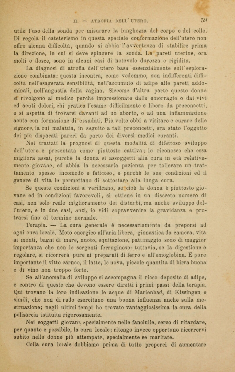 utile l'uso della sonda per misurare la lunghezza del corpo e del collo. Di regola il cateterismo in questa speoiale conformazione dell'utero non offre alcuna difficoltà, quando si abbia l'avvertenza di stabilire prima la direzione, in cui si deve spingere la sonda. Le pareti uterine, ora molli e flosce, sono in alcuni casi di notevole durezza e rigidità. La diagnosi di atrofia dell'utero basa essenzialmente sull'esplora- zione combinata: questa incontra, come vedemmo, non indifferenti diffi- colta nell'esagerata sensibilità, nell'accumulo di adipe alle pareti addo- minali, nell'angustia della vagina. Siccome d'altra parte queste donne si rivolgono al medico perchè impressionate dalie emorragie o dai vivi ed acuti dolori, chi pratica l'esame difficilmente è libero da preconcetti, e si aspetta di trovarsi davanti ad un aborto, o ad una infiammazione acuta con formazione di essudati. Più volte ebbi a visitare e curare delle signore, la cui malatcia, in seguito a tali preconcetti, era stato l'oggetto dei più disparati pareri da parte dei diversi medici curanti. Nei trattati la prognosi di questa modalità di difettoso sviluppo dell'utero è presentata come piuttosto cattiva; io riconosco che essa migliora assai, purché la donna si assoggetti alla cura in età relativa- mente giovane, ed abbia la necessaria pazienza per tollerare un trat- tamento spesso incomodo e faticoso, e purché le sue condizioni ed il genere di vita le permettano di sottostare alla lunga cura. Se queste condizioni si verificano, se cioè la donna è piuttosto gio- vane ed in condizioni favorevoli, si ottiene in un discreto numero di casi, non solo reale miglioramento dei disturbi, ma anche sviluppo del- l'utero, e in due casi, anzi, io vidi sopravvenire la gravidanza e pro- trarsi fino al termine normale. Terapia. — La cura generale è necessariamente da preporsi ad ogni cura locale. Moto energico all'aria libera, ginnastica da camera, vita ai monti, bagni di mare, nuoto, equitazione, pattinaggio sono di maggior importanza che non le sorgenti ferruginose: tuttavia, se la digestione è regolare, si ricorrerà pure ai preparati di ferro e all'emoglobina. È pure importante il vitto carneo, il latte, le uova, piccole quantità di birra buona e di vino non troppo forte. Se all'anomalia di sviluppo si accompagna il ricco deposito di adipe, è contro di questo che devono essere diretti i primi passi della terapia. Qui trovano la loro indicazione le acque di Marienbad, di Kissingen e simili, che non di rado esercitano una buona influenza anche sulla me- struazione; negli ultimi tempi ho trovato vantaggiosissima la cura della polisarcia istituita rigorosamente. Nei soggetti giovani, specialmente nelle fanciulle, cerco di ritardare, per quanto è possibile, la cura locale; ritengo invece opportuno ricorrervi subito nelle donne più attempate, specialmente se maritate. Colla cura locale dobbiamo prima di tutto propcrci di aumentare