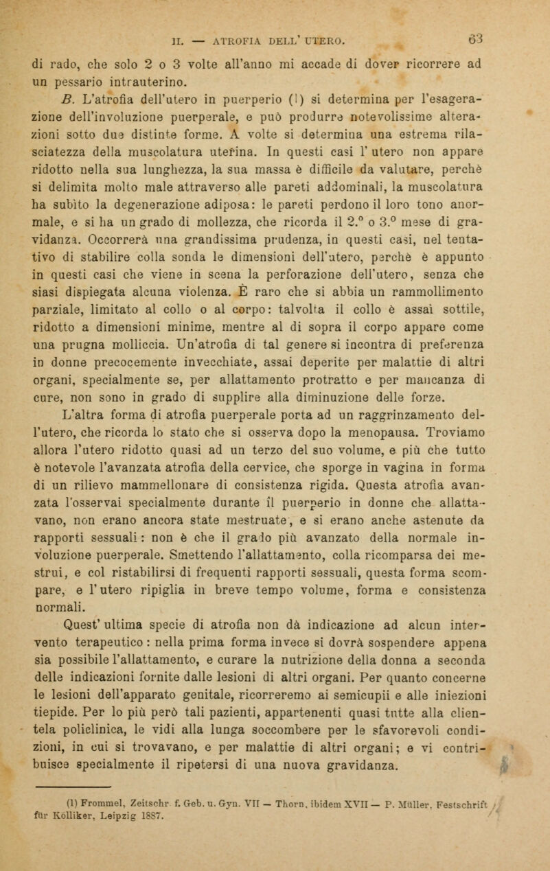 di rado, che solo 2 o 3 volte all'anno mi accade di dover ricorrere ad un pessario intrauterino. B. L'atrofia dell'utero in puerperio (!) si determina per l'esagera- zione dell'involuzione puerperale, e può produrre notevolissime altera- zioni sotto due distinte forme. A volte si determina una estrema rila- sciatezza della muscolatura uterina. In questi casi 1' utero non appare ridotto nella sua lunghezza, la sua massa è difficile da valutare, perchè si delimita molto male attraverso alle pareti addominali, la muscolatura ha subito la degenerazione adiposa: le pareti perdono il loro tono anor- male, e si ha un grado di mollezza, che ricorda il 2.° o 3.° mese di gra- vidanza. Occorrerà una grandissima prudenza, in questi casi, nel tenta- tivo di stabilire colla sonda le dimensioni dell'utero, parche è appunto in questi casi che viene in scena la perforazione dell'utero, senza che siasi dispiegata alcuna violenza. È raro che si abbia un rammollimento parziale, limitato al collo o al corpo: talvolta il collo è assai sottile, ridotto a dimensioni minime, mentre al di sopra il corpo appare come una prugna molliccia. Un'atrofia di tal genere si incontra di preferenza in donne precocemente invecchiate, assai deperite per malattie di altri organi, specialmente se, per allattamento protratto e per mancanza di cure, non sono in grado di supplire alla diminuzione delle forze. L'altra forma di atrofìa puerperale porta ad un raggrinzamento del- l'utero, che ricorda lo stato che si osserva dopo la menopausa. Troviamo allora l'utero ridotto quasi ad un terzo del suo volume, e più che tutto è notevole l'avanzata atrofia della cervice, che sporge in vagina in forma di un rilievo mammellonare di consistenza rigida. Questa atrofia avan- zata l'osservai specialmente durante il puerperio in donne che allatta- vano, non erano ancora state mestruate, e si erano anche astenute da rapporti sessuali : non è che il graio più avanzato della normale in- voluzione puerperale. Smettendo l'allattamento, colla ricomparsa dei me- strui, e col ristabilirsi di frequenti rapporti sessuali, questa forma scom- pare, e l'utero ripiglia in breve tempo volume, forma e consistenza normali. Quest' ultima specie di atrofìa non dà indicazione ad alcun inter- vento terapeutico : nella prima forma invece si dovrà sospendere appena sia possibile l'allattamento, e curare la nutrizione della donna a seconda delle indicazioni fornite dalle lesioni di altri organi. Per quanto concerne le lesioni dell'apparato genitale, ricorreremo ai semicupii e alle iniezioni tiepide. Per lo più però tali pazienti, appartenenti quasi tutte alla clien- tela policlinica, le vidi alla lunga soccombere per le sfavorevoli condi- zioni, in cui si trovavano, e per malattie di altri organi; e vi contri- buisce specialmente il ripetersi di una nuova gravidanza. (1) Frommel, Zeitschr f. Geb. u. Gyn. VII — Thorn. ibidem XVII — P. Mailer. Festschrift filr Kólliker, Leipzig 18S7.