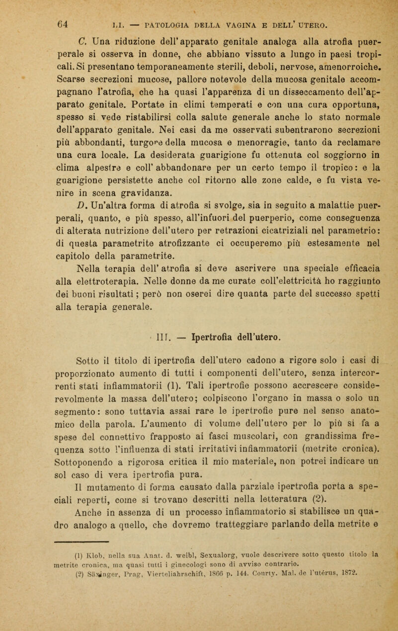 C. Una riduzione dell'apparato genitale analoga alla atrofìa puer- perale si osserva in donne, che abbiano vissuto a lungo in paesi tropi- cali. Si presentano temporaneamente sterili, deboli, nervose, amenorroiche. Scarse secrezioni mucose, pallore notevole della mucosa genitale accom- pagnano l'atrofia, che ha quasi l'apparenza di un disseccamento dell'ap- parato genitale. Portate in climi temperati e con una cura opportuna, spesso si vede ristabilirsi colla salute generale anche lo stato normale dell'apparato genitale. Nei casi da me osservati subentrarono secrezioni più abbondanti, turgore della mucosa e menorragie, tanto da reclamare una cura locale. La desiderata guarigione fu ottenuta col soggiorno in clima alpestre e coli'abbandonare per un certo tempo il tropico: e la guarigione persistette anche col ritorno alle zone calde, e fu vista ve- nire in scena gravidanza. D. Un'altra forma di atrofìa si svolge, sia in seguito a malattie puer- perali, quanto, e più spesso, all'infuori del puerperio, come conseguenza di alterata nutrizione dell'utero per retrazioni cicatriziali nel parametrio: di questa parametrite atrofizzante ci occuperemo più estesamente nel capitolo della parametrite. Nella terapia dell' atrofia si deve ascrivere una speciale efficacia alla elettroterapia. Nelle donne da me curate coll'elettricìtà ho raggiunto dei buoni risultati ; però non oserei dire quanta parte del successo spetti alla terapia generale. IIT. — Ipertrofia dell'utero. Sotto il titolo di ipertrofìa dell'utero cadono a rigore solo i casi di proporzionato aumento di tutti i componenti dell'utero, senza intercor- renti stati infìammatorii (1). Tali ipertrofie possono accrescere conside- revolmente la massa dell'utero; colpiscono l'organo in massa o solo un segmento : sono tuttavia assai rare le ipertrofie pure nel senso anato- mico della parola. L'aumento di volume dell'utero per lo più si fa a spese del connettivo frapposto ai fasci muscolari, con grandissima fre- quenza sotto l'influenza di stati irritativi infìammatorii (metrite cronica). Sottoponendo a rigorosa critica il mio materiale, non potrei indicare un sol caso di vera ipertrofia pura. Il mutamento di forma causato dalla parziale ipertrofia porta a spe- ciali reperti, come si trovano descritti nella letteratura (2). Anche in assenza di un processo infiammatorio si stabilisce un qua- dro analogo a quello, che dovremo tratteggiare parlando della metrite e (1) Klob, nella sua Anat. d. weibl, Sexualorg, vuole descrivere sotto questo titolo la metrite cronica, ma quasi tutti i ginecologi sono di avviso contrario. (2) Salinger, Prag, Vierleliahrschift, 1866 p. 144. Courty. Mal. de l'utérus, 1872.