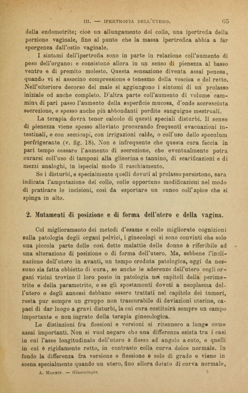 della endometrite; cioè un allungamento del collo, una ipertrofia della porzione vaginale, fino al punto che la massa ipertrofica abbia a far sporgenza dall'ostio vaginale. I sintomi dell'ipertrofia sono in parte in relazione coll'aumento di peso dell'organo: e consistono allora in un senso di pienezza al basso ventre e di premito molesto. Questa sensazione diventa assai penosa, quando vi si associno compressione e tenesmo della vescica e del retto. Nell'ulteriore decorso del male si aggiungono i sintomi di un prolasso iniziale od anche completo. D'altra parte coll'aumento di volume cam- mina di pari passo l'aumento della superfìcie mucosa, d'onde accresciuta secrezione, e spesso anche più abbondanti perdite sanguigne mestruali. La terapia dovrà tener calcolo di questi speciali disturbi. 11 senso di pienezza viene spesso alleviato procurando frequenti evacuazioni in- testinali, e con semicupi, con irrigazioni calde, o coll'uso dello speculum perfrigerante (v. fìg. 18). Non è infrequente che questa cura faccia in pari tempo cessare l'aumento di secrezione, che eventualmente potrà curarsi coll'uso di tamponi alla glicerina e tannino, di scarificazioni e di mezzi analoghi, in ispecial modo il raschiamento. Se i disturbile specialmente quelli dovuti al prolasso persistono, sarà indicata l'amputazione del collo, colle opportune modificazioni nel modo di praticare le incisioni, così da esportare un cuneo coli'apice che si spinga in alto. 2. 3Iutameuti di posizione e di forma dell'utero e della vagina. Col miglioramento dei metodi d'esame e colle migliorate cognizioni sulla patologia degli organi pelvici, i ginecologi si sono convinti che solo una piccola parte delle cosi dette malattie delle donne è riferibile ad una alterazione di posizione o di forma dell'utero. Ma, sebbene l'incli- nazione dell'utero in avanti, un tempo creduta patologica, oggi da nes- suno sia fatta obbietto di cura, se anche le aderenze dell'utero cogli or- gani vicini trovino il loro posto in patologia nei capitoli della perirne- trite e della parametrite, e se gli spostamenti dovuti a neoplasma del- l'utero o degli annessi debbano essere trattati nel capitolo dei tumori, resta pur sempre un. gruppo non trascurabile di deviazioni uterine, ca- paci di dar luogo a gravi disturbi, la cui cura costituirà sempre un campo importante e non ingrato della terapia ginecologica. Le distinzioni fra flessioni e versioni si ritennero a lunga come assai importanti. Non si vuol negare che una differenza esista tra i casi in cui l'asse longitudinale dell'utero è flesso ad angolo acuto, e quelli in cui è rigidamente retto, in contrasto colla curva dolce normale. In fondo la differenza fra versione e flessione è solo di grado e viene in scena specialmente quando un utero, fino allora dotato di curva normale, A. Martin. — Ginecologia.