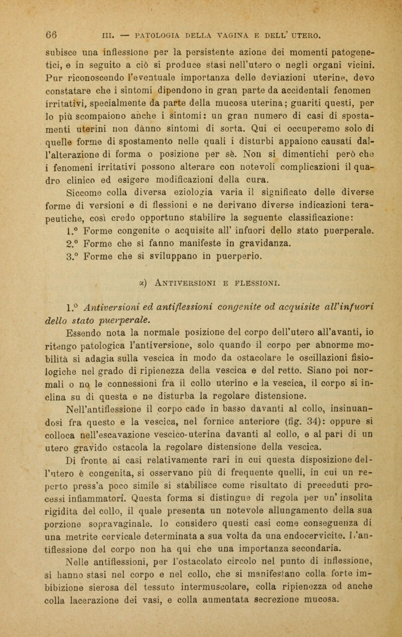 subisce una inflessione per la persistente azione dei momenti patogene- tici, e in seguito a ciò si produce stasi nell'utero o negli organi vicini. Pur riconoscendo l'eventuale importanza delle deviazioni uterine, devo constatare che i sintomi dipendono in gran parte da accidentali fenomen irritativi, specialmente da parte della mucosa uterina; guariti questi, per lo più scompaiono anche i sintomi: un gran numero di casi di sposta- menti uterini non danno sintomi di sorta. Qui ci occuperemo solo di quelle forme di spostamento nelle quali i disturbi appaiono causati dal- l'alterazione di forma o posizione per sé. Non si dimentichi però che i fenomeni irritativi possono alterare con notevoli complicazioni il qua- dro clinico ed esigere modificazioni della cura. Siccome colla diversa eziologia varia il significato delle diverse forme di versioni e di flessioni e ne derivano diverse indicazioni tera- peutiche, così credo opportuno stabilire la seguente classificazione: 1.° Forme congenite o acquisite all' infuori dello stato puerperale. 2.° Forme che si fanno manifeste in gravidanza. 3.° Forme che si sviluppano in puerperio. oc) Antiversioni e flessioni. l.° Antiversioni ed antiflessioni congenite od acquisite all'in fuori dello stato puerperale. Essendo nota la normale posizione del corpo dell'utero all'avanti, io ritengo patologica l'antiversione, solo quando il corpo per abnorme mo- bilità si adagia sulla vescica in modo da ostacolare le oscillazioni fisio- logiche nel grado di ripienezza della vescica e del retto. Siano poi nor- mali o no le connessioni fra il collo uterino e la vescica, il corpo si in- clina su di questa e ne disturba la regolare distensione. Nell'antiflessione il corpo cade in basso davanti al collo, insinuan- dosi fra questo e la vescica, nel fornice anteriore (fig. 34): oppure si colloca nell'escavazione vescico-uterina davanti al collo, e al pari di un utero gravido ostacola la regolare distensione della vescica. Di fronte ai casi relativamente rari in cui questa disposizione del- l'utero è congenita, si osservano più di frequente quelli, in cui un re- perto press'a poco simile si stabilisce come risultato di preceduti pro- cessi infiammatori. Questa forma si distingue di regola per un' insolita rigidità del collo, il quale presenta un notevole allungamento della sua porzione sopravaginale, lo considero questi casi come conseguenza di una metrite cervicale determinata a sua volta da una endocervicite. I.'an- tiflessione del corpo non ha qui che una importanza secondaria. Nelle antiflessioni, per l'ostacolato circolo nel punto di inflessione, si hanno stasi nel corpo e nel collo, che si manifestano colla forte im- bibizione sierosa del tessuto intermuscolare, colla ripienezza od anche colla lacerazione dei vasi, e colla aumentata secrezione mucosa.