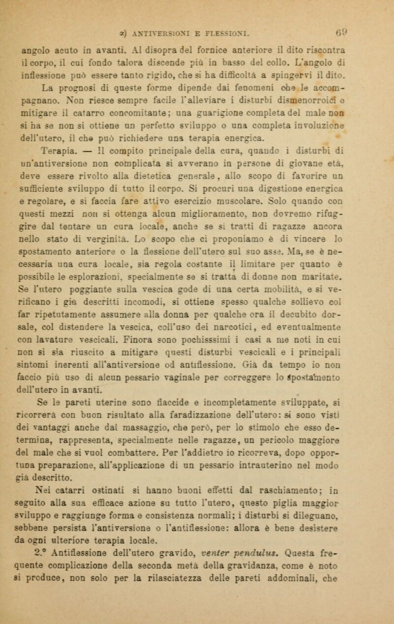 angolo acuto in avanti. Al disopra del fornice anteriore il dito riscontra il corpo, il cui fondo talora discende più in basso del collo. L'angolo di inflessione può e - lo, che si ha difficolta a spingervi il dito. La prognosi di queste forme dipende dai fenomeni ohe le accom- pagnano. Non riesce sempre facile l'alleviare i disturbi dismenorr:. mitigare il catarro concomitante; una guarigione completa del male non si ha se non me un p-: iuppo o una completa involuzione dell'utero, il eh© può richiedere una terapia energica. Tr^apia. — Il compito principale della cura, quando i disturbi di un'antiversione non complicata si avverano in persone di i deve essere rivolto alla i generale , allo scopo di favorire un sufficiente sviluppo di tutto il corpo. Si procuri una digestione ene: _ e regolare, e si faccia fare attive -r^reizio muscolare. Solo quando con questi mezzi non si ottenga alcun migli: non dovremo rifug- gire dal tentare un cura locale, anche se si tratti di ragazze ancora nello stato di verginità. Lo scopo che ci proponiamo è di vincere lo lamento anteriore o la flessione dell'utero sul box asse. Ma, se e ne- saria una cura locale, sia regola c:sante il limitare per e : possibile le esplorazioni. specialmente ie bj tratta di donne non mari- Se ì'titero : Ila vescica gode di una certa mobilità, e si ve- rificano i giti descritti incomodi, si ottiene qualche sollievo col far ripetutamente assumere alia donna per qualche ora il decubito dor- sale, col distendere la vescica, solToso dei narcotici, ed eventualmente con lavature ves:icaii. inora sono pc ti i casi a me noti in cui non si sia riuscito a mitigare questi disturbi veseicali e i principali orni inerenti alianti versione ol an ria da tempo io non faccio più uso di alcun pessario vaginale per : - re lo iposl dell'utero in avanti. Se le pareti uterine sono flaccide e in completarne:. .-. si ricorrerà con buon risultato alla faradizzazione dell'utero: si sono i dei vantaggi anche dal massaggio, ohe però, per lo stimolo : de- termina, rappresenta. te nelle ragazze, un pericolo maggiore del male che si vuol combattere. Per l'addietro io ricorreva, dopo oppor- tuna preparazione, all'applicazione di un pessario intrauterino nel modo già descritto. Nei catarri ostinati si hanno buoni effetti dal rai : in - uto alla sua efficace azione su tutto l'utero, questo piglia maggior sviluppo e raggiunge forma e consistenza normali; i disturbi si dileguano, sebbene persista fantiversione o l'antiflessione: allora è bene desistere da ogni ulteriore terapia locale. 2.° Antiflessione dell'utero gravi: quente complicazione della seconda meta della gravidanza, come è noto si preduce, non solo per la rilasciate zza delle pareti addominali, che