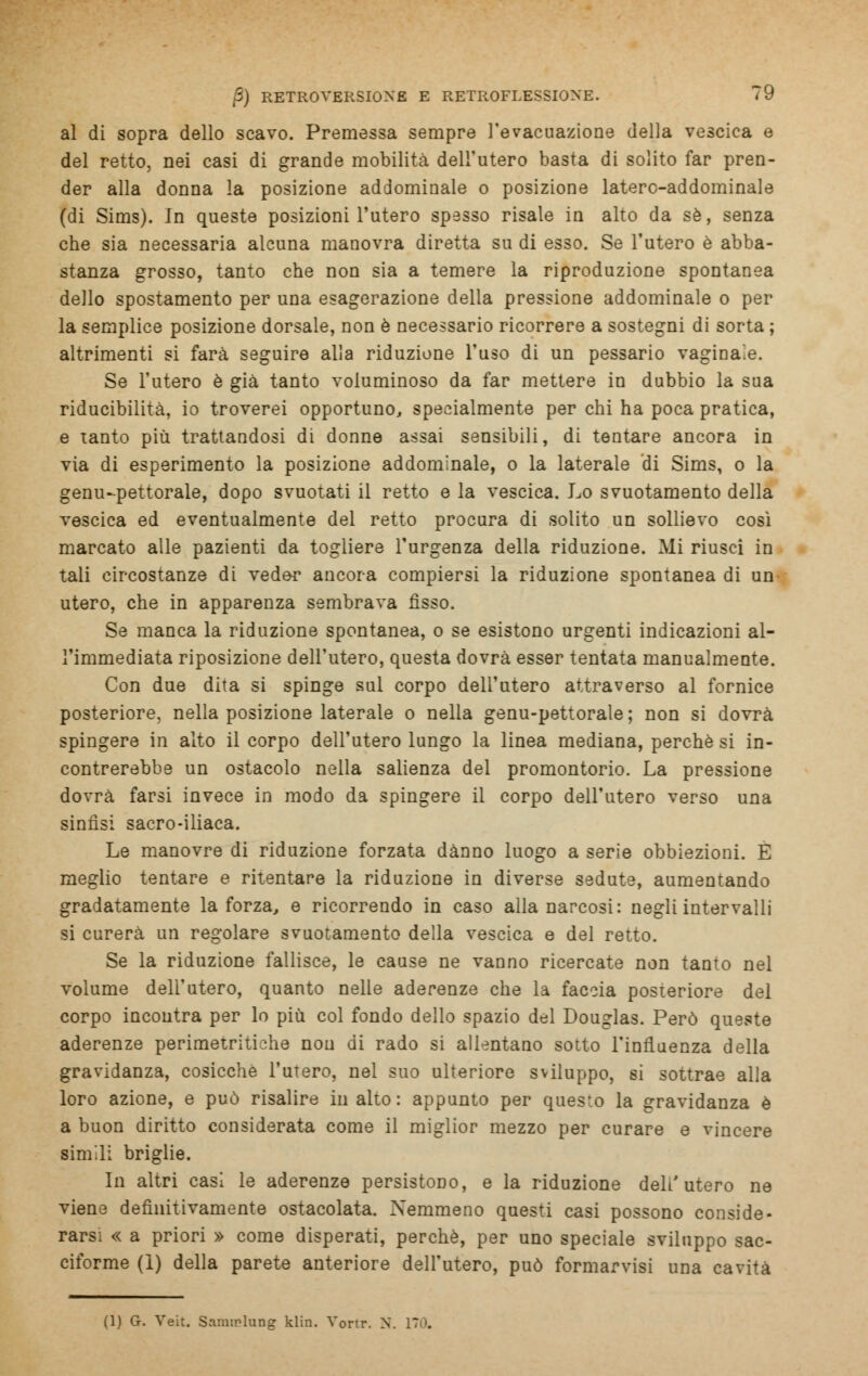 al di sopra dello scavo. Premessa sempre l'evacuazione della vescica e del retto, nei casi di grande mobilità dell'utero basta di solito far pren- der alla donna la posizione addominale o posizione latero-addominale (di Sims). In queste posizioni l'utero spesso risale in alto da sé, senza che sia necessaria alcuna manovra diretta su di esso. Se l'utero è abba- stanza grosso, tanto che non sia a temere la riproduzione spontanea dello spostamento per una esagerazione della pressione addominale o per la semplice posizione dorsale, non è necessario ricorrere a sostegni di sorta ; altrimenti si farà seguire alla riduzione l'uso di un pessario vagina.e. Se l'utero è già tanto voluminoso da far mettere in dubbio la sua riducibilità, io troverei opportuno, specialmente per chi ha poca pratica, e tanto più trattandosi di donne assai sensibili, di tentare ancora in via di esperimento la posizione addominale, o la laterale di Sims, o la genu-pettorale, dopo svuotati il retto e la vescica. Lo svuotamento della vescica ed eventualmente del retto procura di solito un sollievo così marcato alle pazienti da togliere l'urgenza della riduzione. Mi riusci in tali circostanze di veder ancora compiersi la riduzione spontanea di un utero, che in apparenza sembrava fìsso. Se manca la riduzione spontanea, o se esistono urgenti indicazioni al- l'immediata riposizione dell'utero, questa dovrà esser tentata manualmente. Con due dita si spinge sul corpo dell'utero attraverso al fornice posteriore, nella posizione laterale o nella genu-pettorale; non si dovrà spingere in alto il corpo dell'utero lungo la linea mediana, perchè si in- contrerebbe un ostacolo nella salienza del promontorio. La pressione dovrà farsi invece in modo da spingere il corpo dell'utero verso una sinfisi sacro-iliaca. Le manovre di riduzione forzata danno luogo a serie obbiezioni. E meglio tentare e ritentare la riduzione in diverse sedute, aumentando gradatamente la forza, e ricorrendo in caso alla narcosi: negli intervalli si curerà un regolare svuotamento della vescica e del retto. Se la riduzione fallisce, le cause ne vanno ricercate non tanto nel volume dell'utero, quanto nelle aderenze che la faccia posteriore del corpo incontra per lo più col fondo dello spazio del Douglas. Però queste aderenze perimetritiche non di rado si allentano sotto l'influenza della gravidanza, cosicché l'utero, nel suo ulteriore sviluppo, si sottrae alla loro azione, e può risalire in alto : appunto per questo la gravidanza è a buon diritto considerata come il miglior mezzo per curare e vincere simili briglie. In altri casi le aderenze persistono, e la riduzione dell'utero ne viene definitivamente ostacolata. Nemmeno questi casi possono conside- rarsi « a priori » come disperati, perchè, per uno speciale sviluppo sac- ciforme (1) della parete anteriore dell'utero, può formarvisi una cavità (1) G. Veit. Samirlung klin. Vonr. N. ITO.