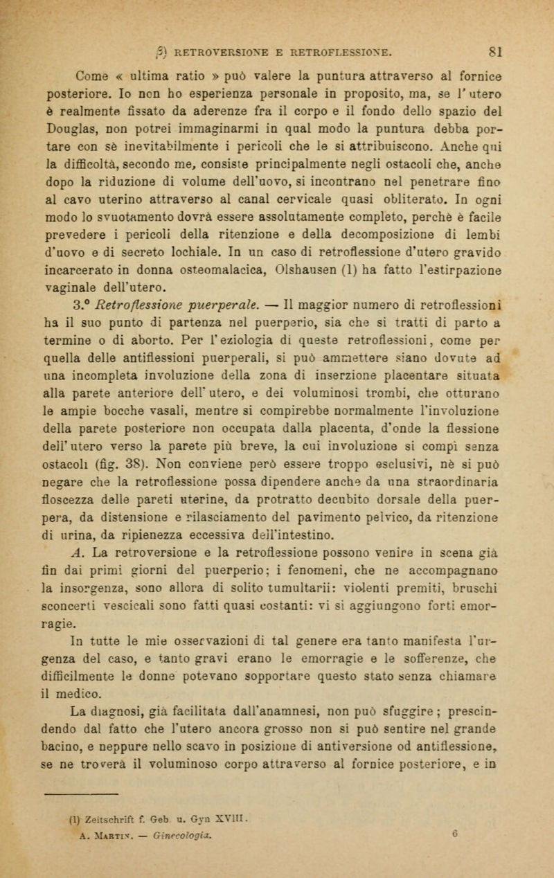 Come « ultima ratio » può valere la puntura attraverso al fornice posteriore. Io ncn ho esperienza personale in proposito, ma, se 1' utero è realmente rissato da aderenze fra il corpo e il fondo dello spazio del Douglas, non potrei immaginarmi in qual modo la puntura debba por- tare con sé inevitabilmente i pericoli che le si attribuiscono. Anche qui la difficoltà, secondo me, consiste principalmente negli ostacoli che, anche dopo la riduzione di volume dell'uovo, si incontrano nel penetrare fino al cavo uterino attraverso al canal cervicale quasi obliterato. In ogni modo lo svuotamento dovrà essere assolutamente completo, perche e facile prevedere i pericoli della ritenzione e della decomposizione di lembi d'uovo e di secreto lochiale. In un caso di retroflessione d'utero gravido incarcerato in donna osteomalacica, Olshausen (1) ha fatto l'estirpazione vaginale dell'utero. 3.° Retroflessione puerperale. — Il maggior numero di retroflessioni ha il suo punto di partenza nel puerperio, sia che si tratti di parto a termine o di aborto. Per l'eziologia di queste retroflessioni, come per quella delle antiflessioni puerperali, si può ammettere siano dovute ad una incompleta involuzione della zona di inserzione placentare situata alla parete anteriore dell'utero, e dei voluminosi trombi, che otturano le ampie bocche vasali, mentre si compirebbe normalmente l'involuzione della parete posteriore non occupata dalla placenta, d'onde la flessione dell'utero verso la parete più breve, la cui involuzione si compi sanza ostacoli (fig. 38). Xon conviene però essere troppo esclusivi, né si può negare che la retroflessione possa dipendere anche da una straordinaria floscezza delle pareti uterine, da protratto decubito dorsale della puer- pera, da distensione e rilasciamento del pavimento pelvico, da ritenzione di urina, da ripienezza eccessiva dell'intestino. A. La reTroversione e la retroflessione possono venire in scena già fin dai primi giorni del puerperio: i fenomeni, che ne accompagnano la insorgenza, sono allora di solito tumultarii: violenti premiti, bruschi sconcerti vescicali sono fatti quasi eostanti: vi si aggiungono forti emor- ragie. In tutte le mie osservazioni di tal genere era tan*o manifesta l'ur- genza del caso, e tanto gravi erano le emorragie e le sofferenze, che difficilmente le donne potevano sopportare questo stato senza chiamare il medico. La diagnosi, già facilitata dall'anamnesi, non può sfuggire ; prescin- dendo dal fatto che l'utero ancora grosso non si può sentire nel grande bacino, e neppure nello scavo in posizione di antiversione od antiflessione, se ne troverà il voluminoso corpo attraverso al fornice posteriore, e in (1) Zeitschrift f. Geb u. Gyn XVIII A. Martiv. — Ginecc