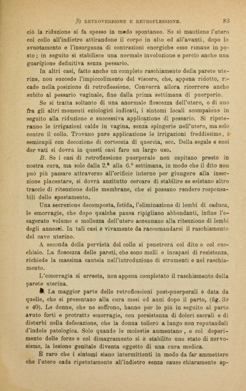 ciò la riduzione si fa spesso in mtdo spontaneo. Se si mantiene l'utero col collo all'indietro attirandone il corpo in alto ed all'avanti, dopo lo svuotamento e l'insorgenza di contrazioni energiche esso rimane in po- sto ; in seguito si stabilisce una normale involuzione e perciò anche una guarigione definitiva senza pessario. In altri casi, fatto anche un completo raschiamento della parete ute- rina, non succede l'impiccolimento del viscere, che, appena ridotto, ri- cade nella posizione di retroflessione. Converrà allora ricorrere anche subito al pessario vaginale, fino dalla prima settimana di puerperio. Se si tratta soltanto di una anormale floscezza dell'utero, o di uno fra gli altri momenti eziologici indicati, i sintomi locali scompaiono in seguito alla riduzione e successiva applicazione di pessario. Si ripete- ranno le irrigazioni calde in vagina, senza spingerle nell'utero, ma solo contro il collo. Trovano pure applicazione le irrigazioni freddissime, i semicupii con decozione di corteccia di quercia, ecc. Della segale e suoi der vati si dovrà in questi casi fare un largo uso. B. Se i casi di retroflessione puerperale non capitano presto in nostra cura, ma solo dalla 2.a alla 6.a settimana, in modo che il dito non può più passare attraverso all'orifìcio interno per giungere alla inser- zione placentare, si dovrà anzitutto cercare di stabilire se esistano altre traccie di ritenzione delle membrane, che si possano rendere responsa- bili dello spostamento. Una secrezione decomposta, fetida, l'eliminazione di lembi di caduca, le emorragie, che dopo qualche pausa ripigliano abbondanti, infine l'e- sagerato volume e mollezza dell'utero accennano alla ritenzione di lembi degli annessi. In tali casi è vivamente da raccomandarsi il raschiamento del cavo uterino. A seconda della pervietà del collo si penetrerà col dito o col cuc- chiaio. La floscezza delle pareti, che sono molli e incapaci di resistenza, richiede la massima cautela nell'introduzione di strumenti e nel raschia- mento. L'emorragia si arresta, non appena completato il raschiamento della parete uterina. fc La maggior parte delle retroflessioni post-puerperali è data da quelle, che si presentano alla cura mesi od anni dopo il parto, (fìg. 3y e 40). Le donne, che ne soffrono, hanno per lo più iu seguito al parto avuto forti e protratte emorragie, con persistenza di dolori sacrali e di disturbi nella defecazione, che la donna tollerò a lungo non reputandoli d'indole patologica. Solo quando le molestie aumentano , e col deperi- mento delle forze e col dimagramento si è stabilito uno stato di nervo- sismo, la lesione genitale diventa oggetto di una cura medica. È raro che i sintomi siano intermittenti in modo da far ammettere che l'utero cada ripetutamente all'indietro senza cause chiaramente ap-