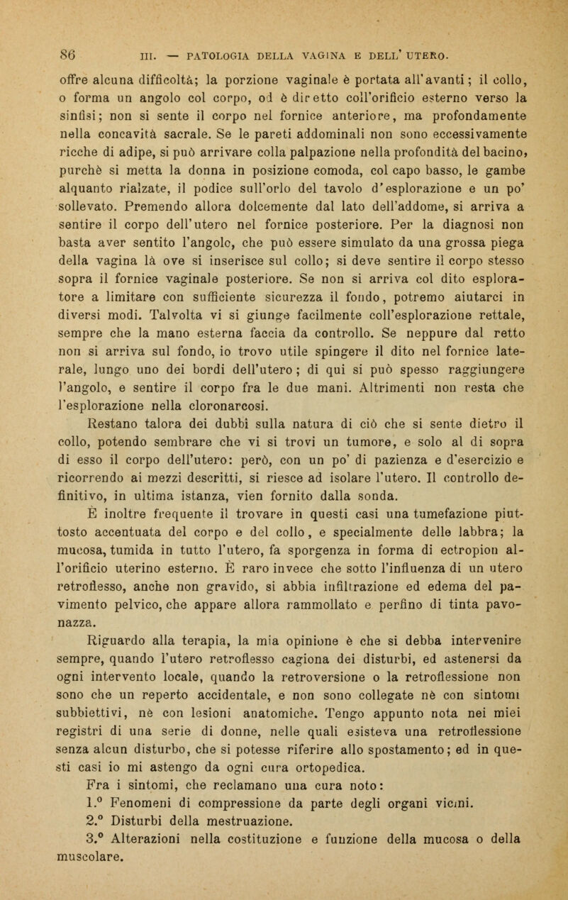offre alcuna difficoltà; la porzione vaginale è portata all'avanti; il collo, o forma un angolo col corpo, od è diretto coll'orificio esterno verso la sinfisi; non si sente il corpo nel fornice anteriore, ma profondamente nella concavità sacrale. Se le pareti addominali non sono eccessivamente ricche di adipe, si può arrivare colla palpazione nella profondità del bacino, purché si metta la donna in posizione comoda, col capo basso, le gambe alquanto rialzate, il podice sull'orlo del tavolo d'esplorazione e un po' sollevato. Premendo allora dolcemente dal lato dell'addome, si arriva a sentire il corpo dell'utero nel fornice posteriore. Per la diagnosi non basta aver sentito l'angolo, che può essere simulato da una grossa piega della vagina là ove si inserisce sul collo; si deve sentire il corpo stesso sopra il fornice vaginale posteriore. Se non si arriva col dito esplora- tore a limitare con sufficiente sicurezza il fondo, potremo aiutarci in diversi modi. Talvolta vi si giunge facilmente coll'esplorazione rettale, sempre che la mano esterna faccia da controllo. Se neppure dal retto non si arriva sul fondo, io trovo utile spingere il dito nel fornice late- rale, lungo uno dei bordi dell'utero ; di qui si può spesso raggiungere l'angolo, e sentire il corpo fra le due mani. Altrimenti non resta che l'esplorazione nella cloronarcosi. Restano talora dei dubbi sulla natura di ciò che si sente dietro il collo, potendo sembrare che vi si trovi un tumore, e solo al di sopra di esso il corpo dell'utero: però, con un po' di pazienza e d'esercizio e ricorrendo ai mezzi descritti, si riesce ad isolare l'utero. Il controllo de- finitivo, in ultima istanza, vien fornito dalla sonda. È inoltre frequente il trovare in questi casi una tumefazione piut- tosto accentuata del corpo e del collo, e specialmente delle labbra; la mucosa, tumida in tutto l'utero, fa sporgenza in forma di ectropion al- l'orifìcio uterino esterno. È raro invece che sotto l'influenza di un utero retroflesso, anche non gravido, si abbia infiltrazione ed edema del pa- vimento pelvico, che appare allora rammollato e perfino di tinta pavo- nazza. Riguardo alla terapia, la mia opinione è che si debba intervenire sempre, quando l'utero retroflesso cagiona dei disturbi, ed astenersi da ogni intervento locale, quando la retroversione o la retroflessione non sono che un reperto accidentale, e non sono collegate né con sintomi subbiettivi, né con lesioni anatomiche. Tengo appunto nota nei miei registri di una serie di donne, nelle quali esisteva una retroflessione senza alcun disturbo, che si potesse riferire allo spostamento; ed in que- sti casi io mi astengo da ogni cura ortopedica. Fra i sintomi, che reclamano una cura noto: 1.° Fenomeni di compressione da parte degli organi vicini. 2.° Disturbi della mestruazione. 3.° Alterazioni nella costituzione e funzione della mucosa o della muscolare.
