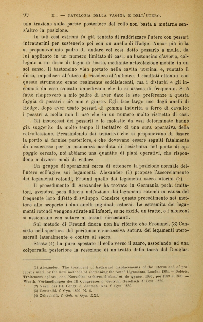 una trazione sulla parete posteriore del collo non basta a mutarne sen- z'altro la posizione. In tali casi estremi fu già tentato di raddrizzare l'utero con pessarì intrauterini per sostenerlo poi con un anello di Hodge. Ancor più in là si proponeva mio padre di andare col così detto pessario a molla, da lui applicato in un numero limitato di casi; un bastoncino d'avorio, col- legato a un disco di legno di bosso, mediante articolazione mobile in un sol senso. Il bastoncino vien portato nella cavità uterina, e, ruotato il disco, impedisce all'utero di ricadere all'indietro. I risultati ottenuti con questo strumento erano realmente soddisfacenti, ma i disturbi e gli in- comoli da esso causato impedivano che lo si usasse di frequente. Si è fatto rimprovero a mio padre di aver dato le sue preferenze a questa foggia di pessarì: ciò non è giusto. Egli fece largo uso degli anelli di Hodge, dopo aver usato pessarì di gomma indurita a ferro di cavallo: i pessarì a inolia non li usò che in un numero molto ristretto di casi. Gli insuccessi dei pessarii e le molestie da essi determinate hanno già suggerito da molto tempo il tentativo di una cura operativa della retroflessione. Prescindendo dai tentativi che si proponevano di fissare la portio al fornice posteriore, e che dovevano essere seguiti fatalmente da insuccesso per la mancanza assoluta di resistenza nel punto di ap- poggio cercato, noi abbiamo una quantità di piani operativi, che rispon- dono a diversi modi di vedere. Un gruppo di operazioni cerca di ottenere la posizione normale del- l'utero coll'agire sui legamenti. Alexander (i) propose l'accorciamento dei legamenti rotondi, Freund quello dei legamenti sacro uterini (2). Il procedimento di Alexander ha trovato in Germania pochi imita- tori, avendosi poca fiducia nell'azione dei legamenti rotondi in causa del frequente loro difetto di sviluppo. Consiste questo procedimento nel met- tere allo scoperto i due anelli inguinali esterni. Le estremità dei lega- menti rotondi vengono stirate all'infuori, se ne excide un tratto, e i monconi si assicurano con suture ai tessuti circostanti. Sul metodo di Freund finora non ha riferito che Frommel. (3) Con- siste nell'apertura del peritoneo e successiva sutura dei legamenti utero- sacrali lateralmente e contro al sacro. Stratz (4) ha pure spostato il collo verso il sacro, associando ad una colporrafia posteriore la resezione di un tratto della tasca del Douglas. (1) Alexander, The treatment of backward displacements of the uterus and of pro- lapsus uteri, by the new methode of shortening the round Ligaments, London 1884. — Doléris, Traitement opèrat, ecc. Nouvelles archives d'obst. et de gynéc. 1886, poi 1889 e 1890. — Werth. Verhandlungen des III Congresses d. deutsch. Gesellsch. f. Gyn. 1889. (2) Verh. des III. Congr. d. deutsch. Ges. f. Gyn. 1889. (3) Centralbl. f. Gyn. 1890, N. 0. (4) Zeitschrift. f. Geb. u. Gyn. XXI.