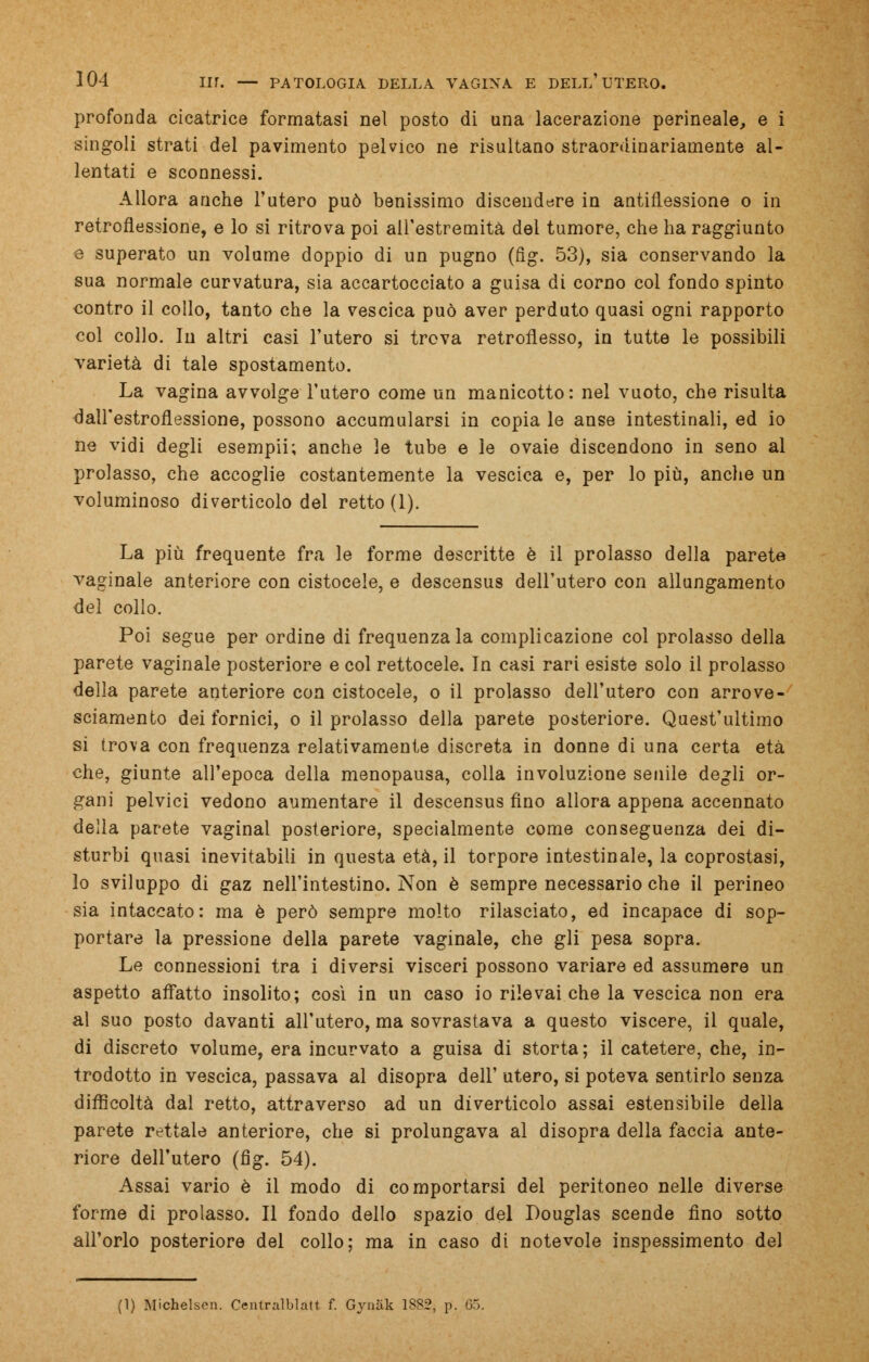 profonda cicatrice formatasi nel posto di una lacerazione perineale, e i singoli strati del pavimento pelvico ne risultano straordinariamente al- lentati e sconnessi. Allora anche l'utero può benissimo discendere in antiflessione o in retroflessione, e lo si ritrova poi all'estremità del tumore, che ha raggiunto e superato un volume doppio di un pugno (fig. 53), sia conservando la sua normale curvatura, sia accartocciato a guisa di corno col fondo spinto contro il collo, tanto che la vescica può aver perduto quasi ogni rapporto col collo. In altri casi l'utero si trova retroflesso, in tutte le possibili varietà di tale spostamento. La vagina avvolge l'utero come un manicotto: nel vuoto, che risulta dall'estroflessione, possono accumularsi in copia le anse intestinali, ed io ne vidi degli esempii; anche le tube e le ovaie discendono in seno al prolasso, che accoglie costantemente la vescica e, per lo più, anche un voluminoso diverticolo del retto (1). La più frequente fra le forme descritte è il prolasso della parete vaginale anteriore con cistocele, e descensus dell'utero con allungamento del collo. Poi segue per ordine di frequenza la complicazione col prolasso della parete vaginale posteriore e col rettocele. In casi rari esiste solo il prolasso della parete anteriore con cistocele, o il prolasso dell'utero con arrove- sciamento dei fornici, o il prolasso della parete posteriore. Quest'ultimo si trova con frequenza relativamente discreta in donne di una certa età che, giunte all'epoca della menopausa, colla involuzione senile degli or- gani pelvici vedono aumentare il descensus fino allora appena accennato della parete vaginal posteriore, specialmente come conseguenza dei di- sturbi quasi inevitabili in questa età, il torpore intestinale, la coprostasi, lo sviluppo di gaz nell'intestino. Non è sempre necessario che il perineo sia intaccato: ma è però sempre molto rilasciato, ed incapace di sop- portare la pressione della parete vaginale, che gli pesa sopra. Le connessioni tra i diversi visceri possono variare ed assumere un aspetto affatto insolito; così in un caso io rilevai che la vescica non era al suo posto davanti all'utero, ma sovrastava a questo viscere, il quale, di discreto volume, era incurvato a guisa di storta; il catetere, che, in- trodotto in vescica, passava al disopra dell' utero, si poteva sentirlo senza difficoltà dal retto, attraverso ad un diverticolo assai estensibile della parete rettale anteriore, che si prolungava al disopra della faccia ante- riore dell'utero (fig. 54). Assai vario è il modo di comportarsi del peritoneo nelle diverse forme di prolasso. Il fondo dello spazio del Douglas scende fino sotto all'orlo posteriore del collo; ma in caso di notevole inspessimento del (1) Michelsen. Centralblatt. f. GyuUk 18S2, p. 05.