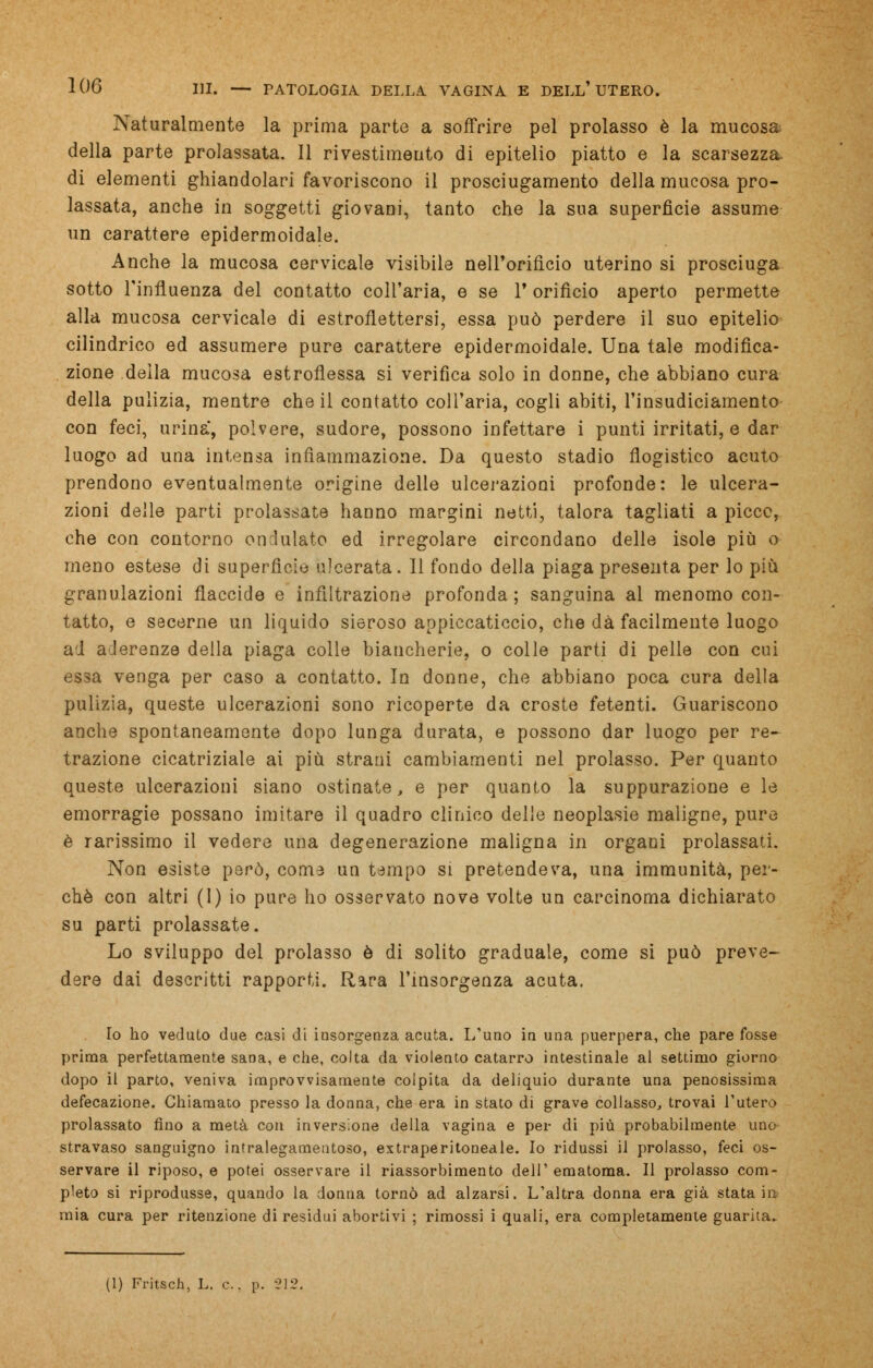 Naturalmente la prima parte a soffrire pel prolasso è la mucosa della parte prolassata. Il rivestimento di epitelio piatto e la scarsezza, di elementi ghiandolari favoriscono il prosciugamento della mucosa pro- lassata, anche in soggetti giovani, tanto che la sua superficie assume un carattere epidermoidale. Anche la mucosa cervicale visibile nell'orifìcio uterino si prosciuga sotto l'influenza del contatto coll'aria, e se 1* orifìcio aperto permette alla mucosa cervicale di estroflettersi, essa può perdere il suo epitelio cilindrico ed assumere pure carattere epidermoidale. Una tale modifica- zione della mucosa estroflessa si verifica solo in donne, che abbiano cura della pulizia, mentre che il contatto coll'aria, cogli abiti, l'insudiciamento con feci, urina, polvere, sudore, possono infettare i punti irritati, e dar luogo ad una intensa infiammazione. Da questo stadio flogistico acuto prendono eventualmente origine delle ulcerazioni profonde: le ulcera- zioni delle parti prolassate hanno margini netti, talora tagliati a picce, che con contorno ondulato ed irregolare circondano delle isole più o meno estese di superficie ulcerata. Il fondo della piaga presenta per lo più granulazioni flaccide e infiltrazione profonda; sanguina al menomo con- tatto, e secerne un liquido sieroso appiccaticcio, che dà facilmente luogo ad aderenze della piaga colle biancherie, o colle parti di pelle con cui essa venga per caso a contatto. In donne, che abbiano poca cura della pulizia, queste ulcerazioni sono ricoperte da croste fetenti. Guariscono anche spontaneamente dopo lunga durata, e possono dar luogo per re- trazione cicatriziale ai più strani cambiamenti nel prolasso. Per quanto queste ulcerazioni siano ostinate, e per quanto la suppurazione e le emorragie possano imitare il quadro clinico delle neoplasie maligne, pure è rarissimo il vedere una degenerazione maligna in organi prolassati. Non esiste però, coma un tempo si pretendeva, una immunità, per- chè con altri (I) io pure ho osservato nove volte un carcinoma dichiarato su parti prolassate. Lo sviluppo del prolasso è di solito graduale, come si può preve- dere dai descritti rapporti. Rara l'insorgenza acuta. Io ho veduto due casi di insorgenza acuta. L'uno in una puerpera, che pare fosse prima perfettamente sana, e che, colta da violento catarro intestinale al settimo giorno dopo il parto, veniva improvvisamente colpita da deliquio durante una penosissima defecazione. Chiamato presso la donna, che era in stato di grave collasso, trovai l'utero prolassato fino a metà con inversione della vagina e per di più probabilmente uno stravaso sanguigno intralegamentoso, extraperitoneale. Io ridussi il prolasso, feci os- servare il riposo, e potei osservare il riassorbimento dell' ematoma. Il prolasso com- pleto si riprodusse, quando la donna tornò ad alzarsi. L'altra donna era già stata in mia cura per ritenzione di residui abortivi ; rimossi i quali, era completamente guarita. (1) Fritsch, L. e. p. 21!