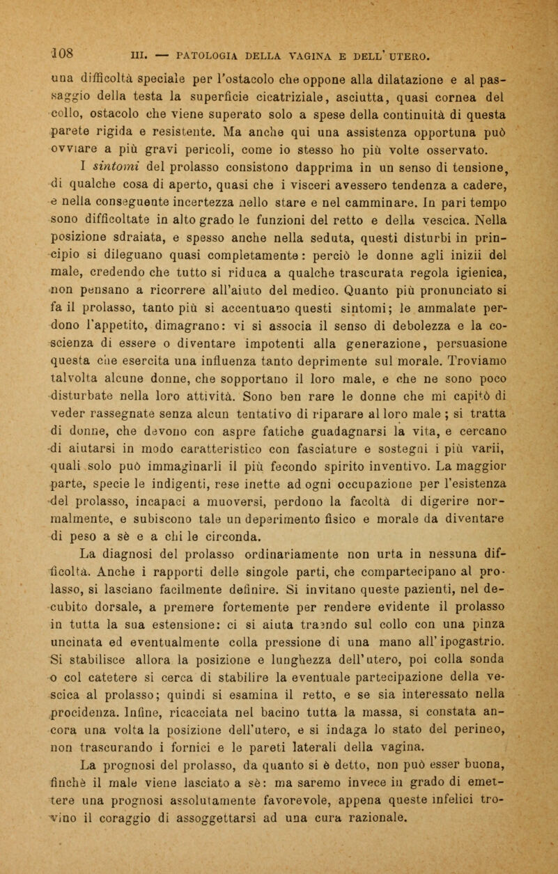 una difficoltà speciale per l'ostacolo che oppone alla dilatazione e al pas- saggio della testa la superfìcie cicatriziale, asciutta, quasi cornea del collo, ostacolo che viene superato solo a spese della continuità di questa parete rigida e resistente. Ma anche qui una assistenza opportuna può ovviare a più gravi pericoli, come io stesso ho più volte osservato. I sintomi del prolasso consistono dapprima in un senso di tensione, di qualche cosa di aperto, quasi che i visceri avessero tendenza a cadere, e nella conseguente incertezza nello stare e nel camminare. In pari tempo sono difficoltate in alto grado le funzioni del retto e della vescica. Nella posizione sdraiata, e spesso anche nella seduta, questi disturbi in prin- cipio si dileguano quasi completamente: perciò le donne agli inizii del male, credendo che tutto si riduca a qualche trascurata regola igienica, non pensano a ricorrere all'aiuto del medico. Quanto più pronunciato si fa il prolasso, tanto più si accentuano questi sintomi; le ammalate per- dono l'appetito, dimagrano: vi si associa il senso di debolezza e la co- scienza di essere o diventare impotenti alla generazione, persuasione questa che esercita una influenza tanto deprimente sul morale. Troviamo talvolta alcune donne, che sopportano il loro male, e che ne sono poco disturbate nella loro attività. Sono ben rare le donne che mi capitò di veder rassegnate senza alcun tentativo di riparare al loro male ; si tratta di donne, che devono con aspre fatiche guadagnarsi la vita, e cercano -di aiutarsi in modo caratteristico con fasciature e sostegni i più varii, quali solo può immaginarli il più fecondo spirito inventivo. La maggior parte, specie le indigenti, rese inette ad ogni occupazione per l'esistenza del prolasso, incapaci a muoversi, perdono la facoltà di digerire nor- malmente, e subiscono tale un deperimento fisico e morale da diventare di peso a sé e a chi le circonda. La diagnosi del prolasso ordinariamente non urta in nessuna dif- ficoltà. Anche i rapporti delie singole parti, che compartecipano al pro- lasso, si lasciano facilmente definire. Si invitano queste pazienti, nel de- cubito dorsale, a premere fortemente per rendere evidente il prolasso in tutta la sua estensione: ci si aiuta trasndo sul collo con una pinza uncinata ed eventualmente colla pressione di una mano all' ipogastrio. Si stabilisce allora la posizione e lunghezza dell'utero, poi colla sonda o col catetere si cerca di stabilire la eventuale partecipazione della ve- scica al prolasso; quindi si esamina il retto, e se sia interessato nella procidenza. Infine, ricacciata nel bacino tutta la massa, si constata an- cora una volta la posizione dell'utero, e si indaga lo stato del perineo, non trascurando i fornici e le pareti laterali della vagina. La prognosi del prolasso, da quanto si è detto, non può esser buona, finché il male viene lasciato a sé: ma saremo invece in grado di emet- tere una prognosi assolutamente favorevole, appena queste infelici tro- vino il coraggio di assoggettarsi ad una cura razionale.
