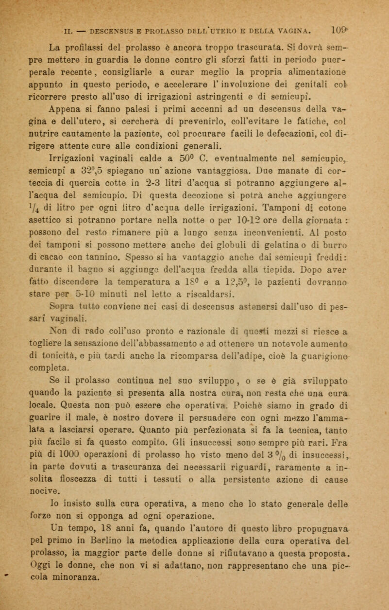La profilassi del prolasso è ancora troppo trascurata. Si dovrà sem- pre mettere in guardia le donne contro gli sforzi fatti in periodo puer- perale recente, consigliarle a curar meglio la propria alimentazione appunto in questo periodo, e accelerare l'involuzione dei genitali col ricorrere presto all'uso di irrigazioni astringenti e di semicupi. Appena si fanno palesi i primi accenni ad un descensus della va- gina e dell'utero, si cercherà di prevenirlo, coll'evitare le fatiche, col nutrire cautamente ]a paziente, col procurare facili le defecazioni, col di- rigere attente cure alle condizioni generali. Irrigazioni vaginali calde a 50° C. eventualmente nel semicupio, semicupi a 32\5 spiegano un' azione vantaggiosa. Due manate di cor- teccia di quercia cotte in 2-3 litri d'acqua si potranno aggiungere al- l'acqua del semicupio. Di questa decozione si potrà anche aggiungere */4 di litro per ogni litro d'acqua delle irrigazioni. Tamponi di cotone asettico si potranno portare nella notte o per 10-12 ore della giornata : possono del resto rimanere più a luDgo senza inconvenienti. Al posto dei tamponi si possono mettere anche dei globuli di gelatina o di burro di cacao con tannino. Spesso si ha vantaggio anche dai semicupi freddi: durante il bagno si aggiunge dell'acqua fredda alla tiepida. Dopo aver fatto discendere la temperatura a 18° e a 12,5°, le pazienti dovranno stare per 5-10 minuti nel letto a riscaldarsi. Sopra tutto conviene nei casi di descensus astenersi dall'uso di pes- sarì vaginali. Non di rado coll'uso pronto e razionale di questi mezzi si riesce a togliere la sensazione dell'abbassamento e ad ottenere un notevole aumento di tonicità, e più tardi anche la ricomparsa dell'adipe, cioè la guarigione completa. Se il prolasso continua nel suo sviluppo , o se è già sviluppato quando la paziento si presenta alla nostra cura, non resta che una cura locale. Questa non può essere che operativa. Poiché siamo in grado di guarire il male, è nostro dovere il persuadere con ogni mezzo l'amma- lata a lasciarsi operare. Quanto più perfezionata si fa la tecnica, tanto più facile si fa questo compito. Gli insuccessi sono sempre più rari. Fra più di 1000 operazioni di prolasso ho visto meno del 3 °/0 di insuccessi, in parte dovuti a trascuranza dei necessarii riguardi, raramente a in- solita floscezza di tutti i tessuti o alla persistente azione di cause nocive. Io insisto sulla cura operativa, a meno che lo stato generale delle forze non si opponga ad ogni operazione. Un tempo, 18 anni fa, quando l'autore di questo libro propugnava pel primo in Berlino la metodica applicazione della cura operativa del prolasso, la maggior parte delle donne si rifiutavano a questa proposta. Oggi le donne, che non vi si adattano, non rappresentano che una pic- cola minoranza.