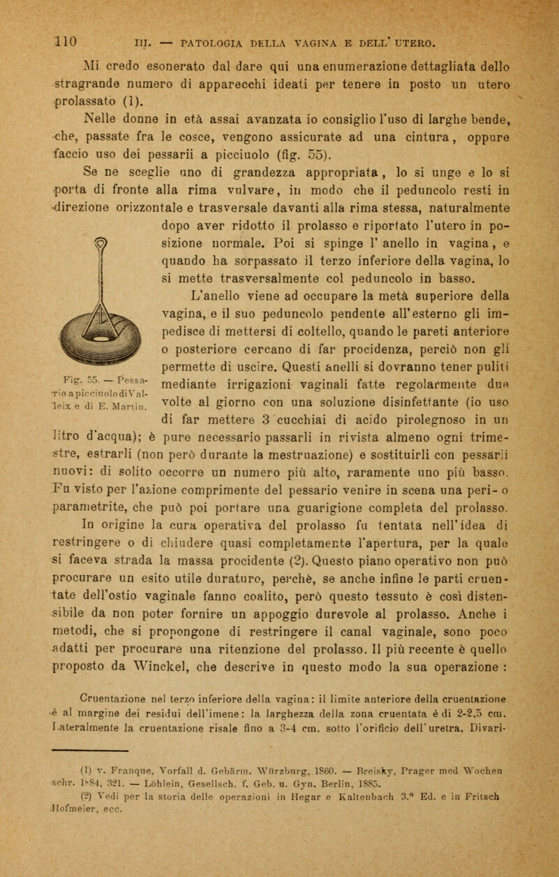 Mi credo esonerato dal dare qui una enumerazione dettagliata dello stragrande numero di apparecchi ideati per tenere in posto un utero prolassato (1). Nelle donne in età assai avanzata io consiglio l'uso di larghe bende, che, passate fra le cosce, vengono assicurate ad una cintura , oppure faccio uso dei pessarii a picciuolo (fig. 55). Se ne sceglie uno di grandezza appropriata, lo si unge e lo si porta di fronte alla rima vulvare, in modo che il peduncolo resti in direzione orizzontale e trasversale davanti alla rima stessa, naturalmente dopo aver ridotto il prolasso e riportato l'utero in po- sizione normale. Poi si spinge 1' anello in vagina, e quando ha sorpassato il terzo inferiore della vagina, lo si mette trasversalmente col peduncolo in basso. L'anello viene ad occupare la metà superiore della vagina, e il suo peduncolo pendente all'esterno gli im- pedisce di mettersi di coltello, quando le pareti anteriore o posteriore cercano di far procidenza, perciò non gli permette di uscire. Questi anelli si dovranno tener puliti Fig. 55. — Pessa- mediante irrigazioni vaginali fatte regolarmente due •rioapiccmolodiVal- .. , ,.,..„ leix e di E. Martin. v°lte al giorno con una soluzione disinfettante (io uso di far mettere 3 cucchiai di acido pirolegnoso in un litro d'acqua); è pure necessario passarli in rivista almeno ogni trime- stre, estrarli (non però durante la mestruazione) e sostituirli con pessarii nuovi: di solito occorre un numero più alto, raramente uno più basso. Fu visto per l'azione comprimente del pessario venire in scena una peri- o parametrite, che può poi portare una guarigione completa del prolasso. In origine la cura operativa del prolasso fu tentata nell'idea di restringere o di chiudere quasi completamente l'apertura, per la quale si faceva strada la massa procidente (2). Questo piano operativo non può procurare un esito utile duraturo, perchè, se anche infine le parti cruen- tate dell'ostio vaginale fanno coalito, però questo tessuto è così disten- sibile da non poter fornire un appoggio durevole al prolasso. Anche i metodi, che si pronongone di restringere il canal vaginale, sono poco adatti per procurare una ritenzione del prolasso. Il più recente è quello proposto da Winckel, che descrive in questo modo la sua operazione : Cruentazione nel terzo inferiore della vagina: il limite anteriore della cruentazione •è al margine dei residui dell'imene: la larghezza della zona cruentata è di 2-2,5 cm. Lateralmente la cruentazione risale fino a 3-4 cm. sotto l'orificio dell'uretra. Divari- (1) v. Frangile. Vorfall d. Gebann. Wiirzburg, 1S00. — P>roiskv. Trager med Wochen Sohr. 1S84, 321. — Lóhlein, Gesellsch. f. Geb. u. Gyn. Berlin. 1SS5. (2) Vedi per la storia delle operazioni in Hegar e Kaltenbach 3.° Ed. e in Fritsch Ilofnieier, ecc.