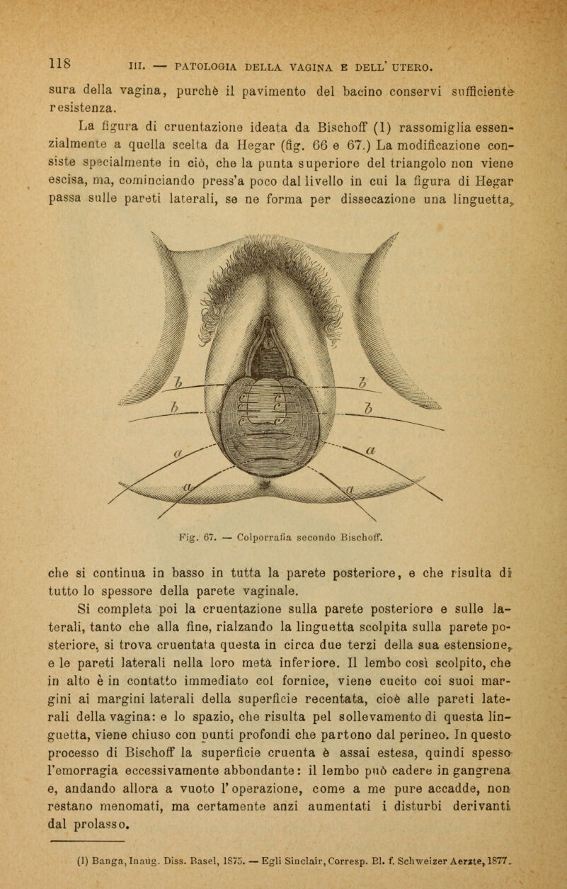 sura della vagina, purché il pavimento del bacino conservi sufficiente resistenza. La figura di cruentazione ideata da Bischoff (1) rassomiglia essen- zialmente a quella scelta da Hegar (fig. 66 e 67.) La modificazione con- siste specialmente in ciò, che la punta superiore del triangolo non viene escisa, ma, cominciando press'a poco dal livello in cui la figura di Hegar passa sulle pareti laterali, se ne forma per dissecazione una linguetta^ Fig. 67. — Colporrafia secondo Bischoff. che si continua in basso in tutta la parete posteriore, e che risulta di tutto lo spessore della parete vaginale. Si completa poi la cruentazione sulla parete posteriore e sulle la- terali, tanto che alla fine, rialzando la linguetta scolpita sulla parete po- steriore, si trova cruentata questa in circa due terzi della sua estensione,, e le pareti laterali nella loro metà inferiore. Il lembo così scolpito, che in alto è in contatto immediato col fornice, viene cucito coi suoi mar- gini ai margini laterali della superficie recentata, cioè alle pareti late- rali della vagina: e lo spazio, che risulta pel sollevamento di questa lin- guetta, viene chiuso con punti profondi che partono dal perineo. In questo processo di Bischoff la superfìcie cruenta è assai estesa, quindi spesso l'emorragia eccessivamente abbondante : il lembo può cadere in gangrena e, andando allora a vuoto V operazione, come a me pure accadde, no» restano menomati, ma certamente anzi aumentati i disturbi derivanti dal prolasso.