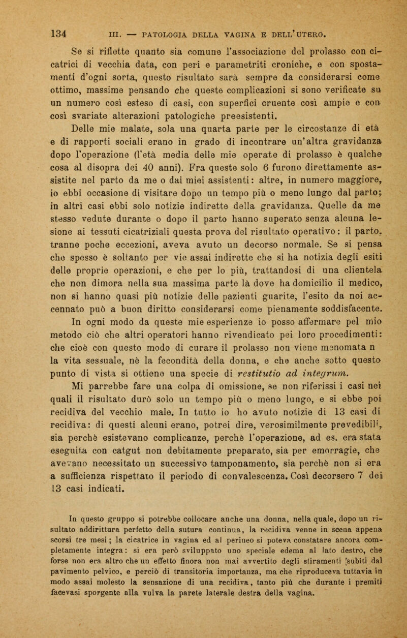 Se si riflette quanto sia comune l'associazione del prolasso con ci- catrici di vecchia data, con peri e parametriti croniche, e con sposta- menti d'ogni sorta, questo risultato sarà sempre da considerarsi come ottimo, massime pensando che queste complicazioni si sono verificate su un numero così esteso di casi, con superflci cruente così ampie e con così svariate alterazioni patologiche preesistenti. Delle mie malate, sola una quarta parte per le circostanze di età e di rapporti sociali erano in grado di incontrare un'altra gravidanza dopo l'operazione (l'età media delle mie operate di prolasso è qualche cosa al disopra dei 40 anni). Fra queste solo 6 furono direttamente as- sistite nel parto da me o dai miei assistenti : altre, in numero maggiore, io ebbi occasione di visitare dopo un tempo più o meno lungo dal parto; in altri casi ebbi solo notizie indirette della gravidanza. Quelle da me stesso vedute durante o dopo il parto hanno superato senza alcuna le- sione ai tessuti cicatriziali questa prova del risultato operativo : il parto, tranne poche eccezioni, aveva avuto un decorso normale. Se si pensa che spesso è soltanto per vie assai indirette che si ha notizia degli esiti delle proprie operazioni, e che per lo più, trattandosi di una clientela che non dimora nella sua massima parte là dove ha domicilio il medico, non si hanno quasi più notizie delle pazienti guarite, l'esito da noi ac- cennato può a buon diritto considerarsi come pienamente soddisfacente. In ogni modo da queste mie esperienze io posso affermare pel mio metodo ciò che altri operatori hanno rivendicato pei loro procedimenti: che cioè con questo modo di curare il prolasso non viene menomata n la vita sessuale, né la fecondità della donna, e che anche sotto questo punto di vista si ottiene una specie di restitutio ad integrum. Mi parrebbe fare una colpa di omissione, se non riferissi i casi nei quali il risultato durò solo un tempo più o meno lungo, e si ebbe poi recidiva del vecchio male. In tutto io ho avuto notizie di 13 casi di recidiva: di questi alcuni erano, potrei dire, verosimilmente prevedibili, sia perchè esistevano complicanze, perchè l'operazione, ad es. era stata eseguita con catgut non debitamente preparato, sia per emorragie, che avevano necessitato un successivo tamponamento, sia perchè non si era a sufficienza rispettato il periodo di convalescenza. Così decorsero 7 dei 13 casi indicati. In questo gruppo si potrebbe collocare anche una donna, nella quale, dopo un ri- sultato addirittura perfetto della sutura continua, la recidiva venne in scena appena scorsi tre mesi ; la cicatrice in vagina ed al perineo si poteva constatare ancora com- pletamente integra: si era però sviluppato uno speciale edema al lato destro, che forse non era altro che un effetto finora non mai avvertito degli stiramenti [subiti dal pavimento pelvico, e perciò di transitoria importanza, ma che riproduceva tuttavia in modo assai molesto la sensazione di una recidiva, tanto più che durante i premiti facevasi sporgente alla vulva la parete laterale destra della vagina.