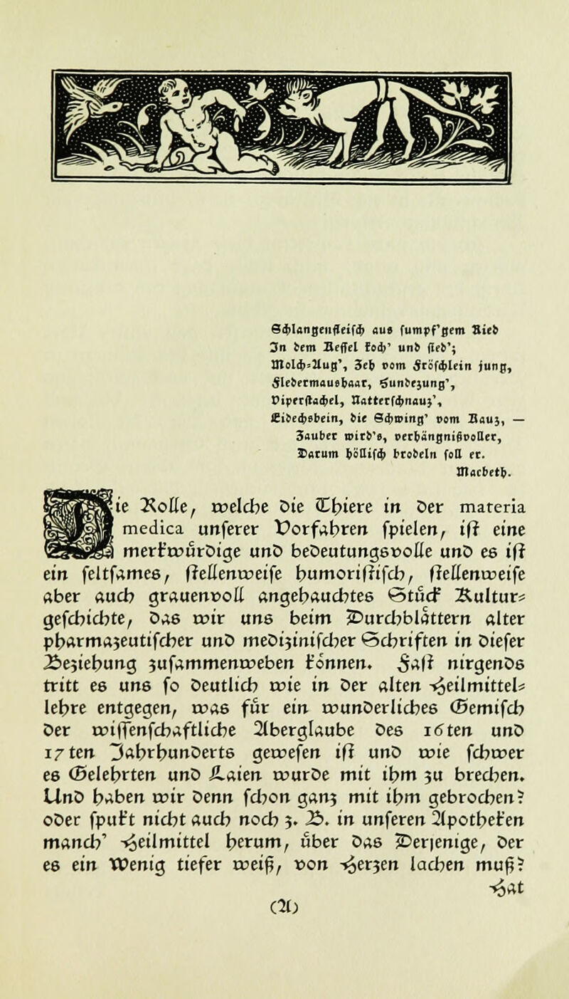 eä>ltmgenflei(ä> au» fumpf'gem Sieb 3n bem Befiel fo*' un& (icb'j nfol$»XuB'1 3eb i>om SräfifcUiti jung, ÄlebermaueböAt, öunbrjung', t>iprtftad)el, Hatterfdinau}', JEibeifcebein, bit SdjnNng' vom Bau;, — 3aubet unrb's, »erbängnifiooUec, Saturn bcQif* brobeln foll ec. m«cbetb. Sie KoHe, roelcbe Die Ediere in Der mareria medica unferer Vorfahren fptele«, iff eine merFroürDige unD beDeutungsüoile unD es ift ein feltfames, ffeßentoeife bumorißifcb, flettentceife aber aueb grauenvoll angebauebtes ötuef &ultur= gefebiebte, Das mir uns beim JDurcbblattern alter pb^rmajeutifeber unD meDijinifcber <5cbriften in Diefer Äe^iebung jufammenroeben t'onnen. S^i nirgenDs tritt es uns fo Deutlich roie in Der alten Heilmittels lebre entgegen, roas für ein twunDerlicbes (Bemtfcb Der rcifienfcbaftlicbe Aberglaube Des löten unD i/ten 3abrbunDerts gercefen iff unD roie febroer es (Belehrten unD Haien rourDe mit ibm ju breeben. IXnti baben mir <senn febon gan3 mit ihm gebrochen? oDer fput't niebt aueb noeb 3. 2>. in unferen 21potbet'en maneb' Heilmittel berum, ober Das jDerienige, Der es ein Wenig tiefer roeiß, »on -^et^en lachen mup! H«t (10