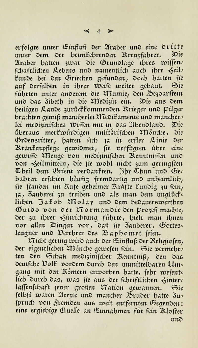 erfolgte unter Einfluß Oer 2(raber unD eine Dritte unter Dem Der beimt'ebrenDen &reu3fabrer. £>ie Araber bitten jwar Die (BrunDlage ihres rciflen* fcbaftlicben Äebens unD namentlich auch ihre -^eil* t'unDe bei oen ©riechen gefunDen, Doch hatten fi'c auf Derfelben in ihrer Weife tveiter gebaut. Sie führten unter anderem Sie XTCumie, oen 25e$oatfiein unD Das 3ibetb in Die tTTeDijin ein. £>ie aus oem heiligen JlanDe jurud-'t'ommenDen Krieger unD pilger brachten geiviß mancherlei XTJeDit'amente unD mancher* lei meDijinifcbes Wiffen mit in Das 2lbenDlanD. j&ie überaus mert'rvörDigen militarifcben XTJöncbe, die tfJrDensritter, hatten fiel? ja in er ff er Äinie Der Kranfenpflege geroiDmet, fte verfugten über eine getviffe Xtlenge von meDijinifcben Äenntniffen unD von Heilmitteln, die fte n?obl nicht 511m geringflen JCbeil oem Orient verDant'ten. 3br Cbun unD Ö5e? bahren erfchien häufig fremDartig unD unheimlich, fie ftanoen im 2\ufe geheimer Kräfte t'unDig ?u fein, ja, 3auberei 3U treiben unD als man oem unglud-'* liehen 3 a tob XTlolay unD oem beDauersroertben (SuiDo »on Der £7ormanDie Den pro;e£ machte, Der ju ihrer Einrichtung führte, hielt man ihnen vor allen ^Dingen vor, Daf? fie 3auberer, (Bottes* leugner unD Derebrer Des 2>apbomet feien. XTicbt gering rcirD auch Der '-Sinfluß DerKeligiofen, Der eigentlichen JTJoncbe getvefen fein. Sie vermehr* ten oen Scbaß meDijintfcber ~B.enntni%, Den Das Deutfche Volf vorDem Durch oen unmittelbaren Wm* gang mit Den Kömern envorben hatte, fehr tvefent* lieh Durch Das, tvas fte aus Der fcbriftlicben hinter* laffenfehaft jener großen XTation gewannen. Sie felbft roaren 2(er?te unD mancher ÄruDer b-*tte 3u« fprueb von ^remDen aus roeit entfernten (SegenDen: eine ergiebige (ßuette an itinna^men für fein Äloffer unD