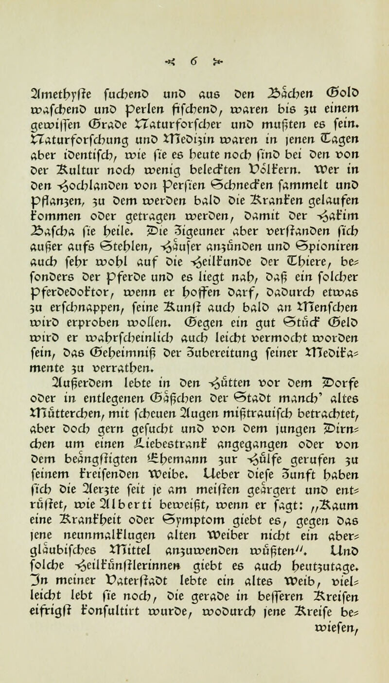 Ilmetbyfie fachend und aus den J&acben (Bold rvafcbend und perlen ftfcbend, rvaren bis ju einem gerviffen (Brade XIaturforfdw und mußten ee fein. £Zaturforfcbung unD XTIeDi5in rvaren in |enen JEagen aber iDentifcb, tvie fte es beute noch ftnD bei öen von Der Bultur noch rvenig belecften foltern. Wer in den -»^ocblanöen von perfien Scbnecfen fammelt und pflan3en, su Dem rverden bald die Krant'en gelaufen t'ommen oDer getragen rverden, Damit Der -^at'tm Äafcba fte fc>eile. jDie 3igeuner aber verffanden ficb aufw aufs Stehlen, -»^aufer anjunDen unD ©piontren auch febr tvobl auf <>ie -^eilt'unDe Der JEbiere, be* fonDers Der pferDe unD es liegt nah, öa$ zin folcber pferDeDoftor, roenn er hoffen öarf, Dadurch ettvas 5u erfdmappen, feine &unff auch bald an XTIenfcben rcird erproben rvoßen. (Begen ein gut ©tue? (Beld tvird er ivabrfdmnlid? auch leicht vermocht »vorden fein, das (Bebeimnif? der 3ubereitung feiner JTJedit'a» mente ?u verratben. 2lufjerdem lebte in den -Rotten vor dem £>orfe oder in entlegenen (Sieben der Stadt manch'' altes tnüttereben, mit fcheuen 2lugen mifürauifd? betrachtet, aber dod? gern gefucht und von dem iungen 2?irn* eben um einen ÄiebestranE angegangen oder von dem beangffigten ifihemann 3ur -»oUlfe gerufen 3U feinem Greifenden Weibe. Lieber diefe 3unft haben ficb die 2ler?te feit je am meiften geärgert und ent* ruftet, rvie2(lberti betveif?t, wenn er fagt: „Saum eine Sranfheit oder Symptom giebt es, gegen da6 lene neunmalt'lugen alten Weiber nicht ein aber* glaubifches XHittel anjurvenden rvößten. Und folebe -^cilt'unlrlerinne» giebt es auch heutjutage. ~3n meiner £>aterffadt lebte ein alte6 Weib, viel* leicht lebt fte noch, öie gerade in belferen Greifen eifrigff t'onfultirt rvurde, rvodureb iene Greife be- rviefen,