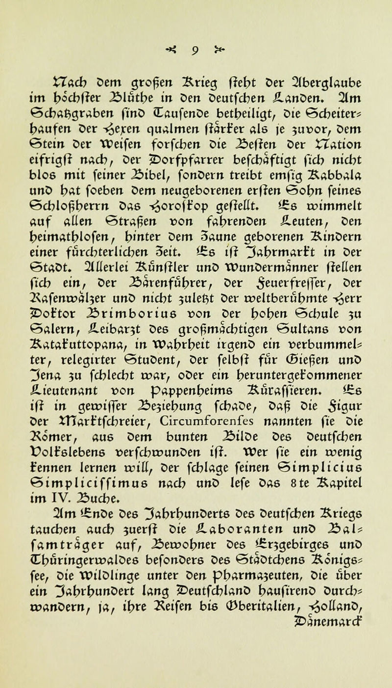 XZacb Dem großen Krieg (lebt Der Aberglaube im böcbfrer Älutbe in Den Deutfcben JlanDen. 2lm ©cbafcgraben finD JEaufenDe beteiligt, Die Scbeiter* baufen Der -^eren qualmen ffarfer als (e 3uvor, oem Stein Der Weifen forfcben öie Äeffen Der £Zation eifrigff nacb, Der 3Dorfpfarrer befcbaftigt ftcb nicht blo6 mit feiner Äibel, fonDern treibt emftg Kabbala unD bat foeben oem neugeborenen erffen @obn feines Scbloßbertn Das -^oroft'op gefreut. <-Ss rvimmelt auf allen ©trafen von fabrenDen Äeuten, oen beimatblofen, hinter Dem 3aune geborenen KinDern einer furcbterlicben 3eit. £Es iff ^abrmart't in Der StaDt. Allerlei Kiinfrler unD WunDermSnner freuen ftcb ein, Der Äarenfubver, Der 5ierfreffer, Der 2<afenrval$er unD nicbt juleftt Der rveltberubmte ^err jDot'tor Ärimborius von Der boben £5cbule ?u ©alern, Äeibar3t Des großmacbtigen Sultans von Katafuttopana, in Wabrbeit irgenD ein verbummele ter, relegirter ©tuDent, Der felbfi für (Biegen unD ~3en& ?u fcblecbt tvar, oDer ein berunterget'ommener Lieutenant von pappenbeims Kuraffteren. *Es iff in gerviffer Äejiebung fcbaDe, Dafj oie 5'gur Der XTIarr'tfcbreier, Circumforenfes nannten fie oie Äömer, au6 öem bunten ÄilDe oes Deutfcben £>olr'slebens verfcbrcunDen iff. Wer fte ein roenig kennen lernen reiß, Der fcblage feinen Simplicius ©impliciffimus nacb unD lefe Das 8te Kapitel im IV. 2>ucbe. 21 m t£nDe Des ^abrbunDerts Des Deutfcben Kriegs taueben aueb ?uerff Die Laboranten unD 2Sal* fam trager auf, .Servobner Des s£r3gebirges unD IburingerrvalDes befonDers Des «3taDtcbens Königs? fee, oie WilDlinge unter Den pbarma3euten, Die über ein 3abrbunDert lang SDeutfcblanD bauftrenD Durcb* tvanDern, ja, it>re Reifen bis <Dberitalien, V)oßanD, JDanemarcf