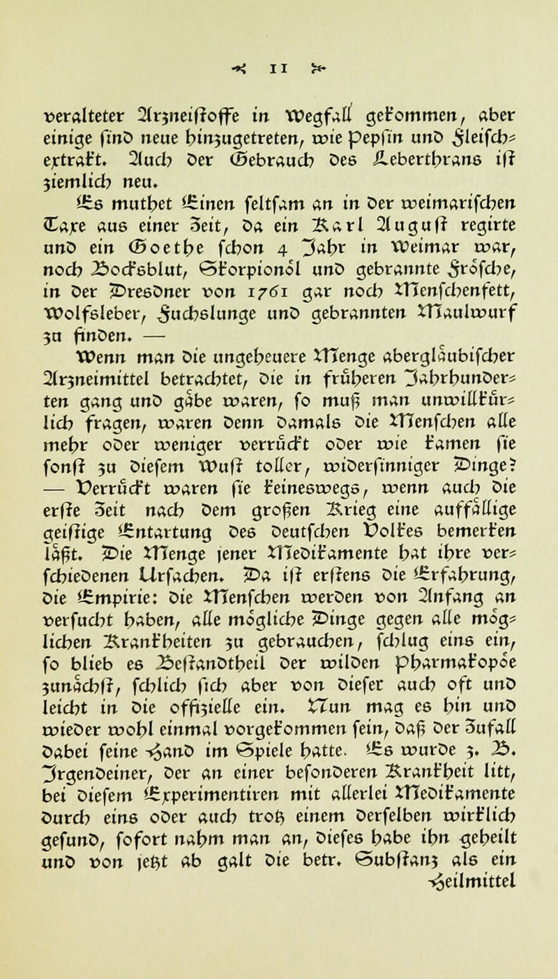 veralteter 2(r?net(toffe tri Wegfall get'ommen, aber einige fmö treue binsugetreten, rote pepfiti unD ^leifcb* ertrat't. 21ucb Der (Bebraucb Des Äebertbrane ift jtetnlicb neu. £s mutbet Wirten feltfam an in Der toeimarifcben Care aue einer 3eit, oa ein Karl 2luguff regtrte unD ein (Boetbe fcbon 4 3abr in WJeimar rcar, nocb Äod'sblut, ©forpionol unD gebrannte 3röfd;>e, in Der jDresDner von 17Ö1 gar noch XHenfcbenfett, Wolfsleber, ^jucbelunge unD gebrannten iTJaulrcurf 3U ftnDen. — Wenn man Sie ungebeuere XTIenge aberglaubifcber 2Jr3neimittel betrachtet, oie in frßberen jiabrbunDer* ten gang unD gäbe roaren, fo muf man unroillr'urs lieb fragen, rcaren t>enn Damals oie ÜTenfd?en alle mebr oDer weniger verrücft oDer rr>ie Famen fit fonff ?u Diefem Wufr toller, miDerfinniger JDinge? — ÜerrtScft roaren fie t'einesroegs, roenn aud? Oie erffe 5eit nacb oem großen Krieg eine auffällige geiftige Entartung Des Deutfd^en Golfes bemerken la£t. £>ie XTIenge jener XTTeDifc'amente bat ibre vex* fcbieDenen Urfacben. £>a iff erffens Die i£rfabrung, Oie ^Empirie: Oie XTIenfcben rcerDen von 2(nfang an verfudjt baben, alle mögliebe jDinge gegen alle mog* lieben 2Uant'beiten ju gebraueben, feblug eins ein, fo blieb es 2>e|?anDtbeil Der roilDen pbarmat'opöe 3unacb|r, feblid) |icb aber von Diefer aueb oft unD leicht in Sie offoiefle ein. XTun mag es bin unD roieOer roobl einmal »orget'omtnen fein, Oaf? Der 3ufall Dabei feine -£anD im Spiele b^tte. Üis rourDe 3. 3£>. tfrgenOeiner, Der an einer befonDeren Srant'beit litt, bei Diefem JSrperimentiren mit allerlei XTJeDit'amente Durch eins oDer auch ttop, einem Derfelben roirflich gefunD, fofort nabm man an, Diefes babe ibn gebeilt unD von \et,t ab galt oie betr. @ub|tan3 als ein Heilmittel