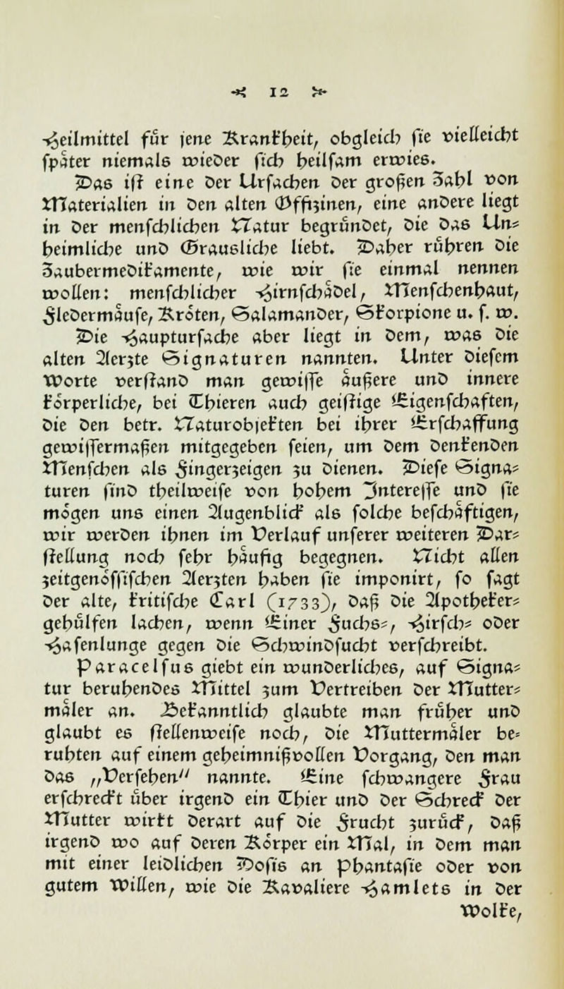 Heilmittel für jcrte £rant'beit, obgleich ft'e xneEeicbt fpater niemale roieDer fidy beilfam erroies. £>as i(i eine Der Urfacben Der großen 3abl von ttlaterialien in Den alten «Pffoinen, eine anDere liegt in Der menfcblicben tTatur begrunDet, Die Das Un* beimlicbe unD ©rauslicbe liebt. jDaber rubren Die 5aubermeDit'amente, roie wir fse einmal nennen toollen: menfcblicber -^irnfcbaDel, tflenfcbenbaut, SleDermaufe, Broten, SalamanDer, S£ orpione u. f. w. jDie Haupturfacbe aber liegt in Dem, roas oie alten 2lerjte Signaturen nannten. Unter Diefcm Worte »erflanD man gean|fe äußere unD innere forperliebe, bei Cbieren aueb geifftge >-£igenfcbaften, oie Den betr. £Taturob|et'ten bei ibrer 'irrfebaffung getr>i|fermaßen mitgegeben feien, um oem Dent'enDen tflenfcben als ^ingerjeigen 3U oienen. £>iefe Signa» turen finD tbeitoeife von bobem ^ntere|fe unD \'ie mögen uns einen 2(ugenbli<f als folebe befebaftigen, rcir roerDen ibnen im Verlauf unferer roeiteren £>ar= flettung noeb febr b^ufig begegnen, bliebt allen jeitgenöfftfeben 2lerjten b^ben ft'e imponirt, fo fagt Der alte, t'ritifcbe Carl (1733)/ ö*ß ®ie 2lpotbet'er* gebßlfen lachen, trenn SSiner ^uebs*, -»^irfcb* oDer -^afenlunge gegen Die ScbrcinDfucbt verfebreibt. paracelfus giebt ein rounDerlicbes, auf Signa* tur berubenDes XTTittel jum Vertreiben Der XTTutter* maler an. J&eFanntlicb glaubte man früber unD glaubt es fMenroeife noeb, oie XTTuttermaler be= rubten auf einem gebeimnif »ollen Vorgang, Den man Das „Verfeben nannte. <£ine febroangere S**a erfebreeft über irgenD ein Cbier unD Der Scbrecf Der XHutter t»irtt Derart auf oie £rucbt 3urucF, Da£ irgenD reo auf Deren Börper ein tfial, in oem man mit einer leiDlicben iDofis an pbantaft'e oDer von gutem Willen, wie Die Bawaliere Hamlets in Der Wolfe,