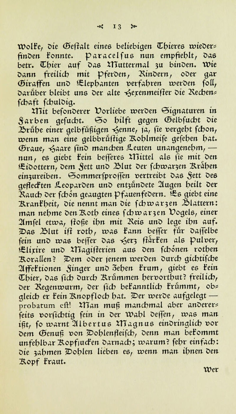 Wolfe, öie (Beffalt eines beliebigen Cbieres roieDer* ftnDen t'onnte. paracelfus nun empfteblt, Das betr. Cbier auf Das tT1utterm.il ju binDen. Wie Dann freilieb mit pferDen, XinDern, oDer gar (Biraffen unD <-£lepbanten verfahren roerDen foll, Darüber bleibt uns Der alte -^erenmeifJer oie Rechen* febaft fcbulDig. ttlit befonDerer Vorliebe roerDen Signaturen in Farben gefuebt. <3o hilft gegen (Belbfucbt Die 2>räbe einer gelbfüßigen -trenne, ja, fte vergebt febon, a>enn man eine gelbbröfrige Koblmeife gefeben bat. (Sraue, -»^aare fino manchen beuten unangenehm, — nun, es giebt fein befferes tTlittel als \'ie mit Den i£iDottern, Dem Sett unD 2Mut Der fcbt»ar3en Kraben einzureiben. <3ommerfpro|fen »ertreibt Das 5ett 0e8 gefleckten ÄeoparDen unD entjönDete 2lugen beut Der Xaucb Der febön geaugten pfauenfeDern. £s giebt eint Kranfbeit, öie nennt man Die febroar^en Blattern: man nebme DenKotb eines febmarjen Üogels, einer 2Jmfel etwa, fro^e ibn mit Xeis unD lege ibn auf. jDas .Blut ifi rotb, rt>a6 t'ann befler für Daffelbe fein unD roas be|fer Das -^erj ftart'en als puloer, Urlirire unD XHagitferien aus oen febönen rotben Korallen? £>em oDer |enem rverOen Durcb giebtifebe 2lffet'tionen Singer un0 3eben t'rum, giebt es fein Ibier, Das fieb Durcb Krummen bernortbut? freilieb, Der Kegemwurm, Der ftcb bekanntlich t'rammt, ob« gleich er fein Knopfloch bat. {Der n>erDe aufgelegt — probatum eft! ttlun mu$ manchmal aber anDerer* feits »orftebtig fein in Der Wabl oeffen, roas man ifjt, fo roarnt 2llbertus tflagnus einDringlicb »or t>em <Bena$ von jDoblenfleifcb, Venn man bet'ommt unfehlbar Kopfiucfen Darnach; rr>arum? febr einfach: Die 3abmen JDoblen lieben es, roenn man ibnen oen Kopf traut. Wer