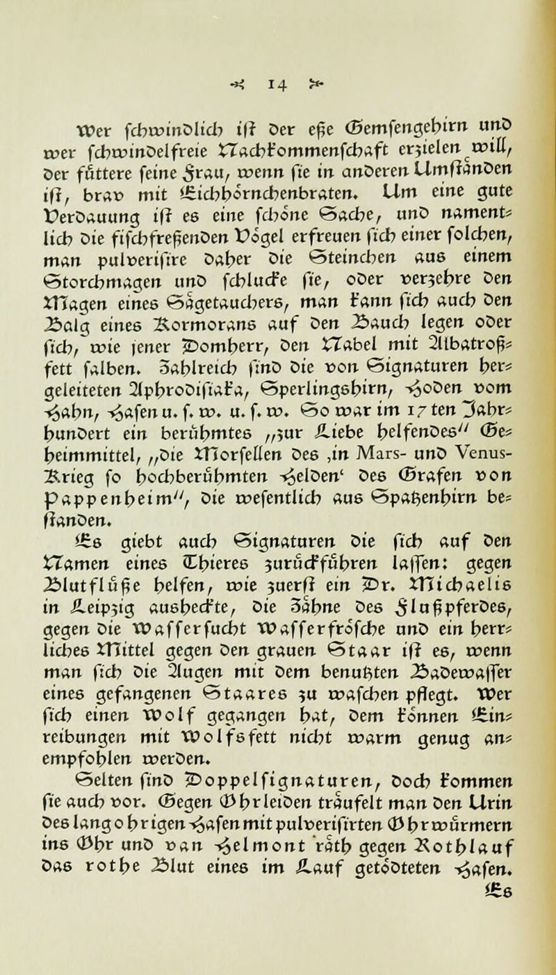 Wer fcbrwtnDlid? t|r Der efje (Bemfengebirn unD wer fcbunnDelfreie £7acbr'ommenfcbaft erjielennHÜ, Der füttere feine £rau, roenn fte in anDeren UmffanDen iff, brau mit *£id:>börncbenbraten. Um eine gute ÜerDauung iff es eine fdione 'Sache, unD namenfc= lieb Die ftfcbfreßenöen Vogel erfreuen fieb einer foleben, man pul»erifire Daber die öteineben aus einem etorcbnwgen unD fcblucfe fte, oDer »erjetjre Den XTTagen eines öagetaudjers, man t'ann ftcb auch Den Balg eines Kormorans auf Den Bauch legen oDer fieb, roie jener jDomberr, den XTabel mit 2llbatrofc fett falben, Öablretd? (tnO Die von Signaturen ber= geleiteten 21pbroDifiat'a, Sperlingsbirn, -»JoDen vom ^abn, -^afen u. f. xv. u. f. w. So t»ar im 17 ten 3abr* bunDert ein beritbmtes „;ur Äiebe belfenDes <Se* beimmittel, „die Worfelten Des ,in Mars- unD Venus* Brieg fo boebberubmten -^elDen' Des ffirafen von pappenbeimy/, die roefentlicb aus öpa^enbirn be= fanden. *£s giebt aueb Signaturen die fieb auf Den tTamen eines JEbieres juriteffubren laffen: gegen Blutflitße belfen, wie juerff ein 25r. XHicbaelis in SLeiv^ia, ausbeefte, Die 3abne des ^lu^pferDes, gegen Die Wafferfucbt Wafferfröfebe unD ein berr* liebes XTTittel gegen Den grauen Staar ifr es, wenn man ftcb die 21ugen mit dem benußten BaDeroaffer eines gefangenen Staares ?u roafeben pflegt. Wer ftcb einen Wolf gegangen bat, Dem t'önnen iHin* reibungen mit Wolfsfett nid?t a>arm genug an' empfoblen trerDen. Selten finD jDoppelfignaturen, Docb t'ommen fie auch »or. (Segen OJbrletDen traufeit man den Urin Des lang 0 b r igen ^afen mit pultteriftrten 03 b r rourmern ins <$br unD van -»Jelmont ratb gegen Xotblauf Das rotbe Blut eines im Ä.auf getöDteten -trafen. «s