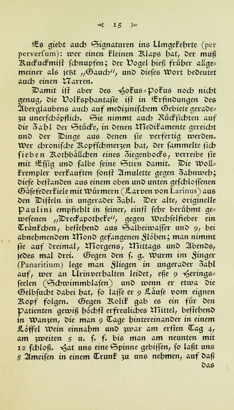 £6s giebt auch Signaturen ins UmgeFebrte (per perverfum): roer einen t'leinen Älaps bat, Der muß Äucfucfmiff fchnupfen; Der Üogel bief? früher aßge= meiner als je$t „(Bauch, unD Diefes Wort beöeutet auch einen tlarren. JDamit ift aber Des -^ofu8*por'u6 noeb nicht genug, Die Üolfspbantafie ift in ÜrrfmDungen Des Aberglaubens auch auf medizinischem ©ebiete geraöe* ju unerfcbopflicb. ©ie nimmt auch Kücfftcbten auf oie 3abl Oer ©tücfe, in Venen XHeDiEamente gereicht unD Der jDinge aus Venen ft'e »erfertig roerDen. Wer chronifebe Xcpffcbmerjen bat, Der fammelte fich fieben Xotbbaflcben eines Siegenbocfs, verreibe fie mit Äffig unD falbe feine Stirn oamiu £>ie Woß* t'rempier verkauften fonff 21mulette gegen 3abnrt>eb; Diefe beffanDen aus einem oben unD unten gefchloffenen ffiafefeDert'iele mit Wurmern QSLzxven von Larinus) aus oen jDifreln in ungeraDer Sabl. £>er alte, originelle paulini empfiehlt in feiner, einft fehr berühmt ge= roefenen „jDrecfapotbetV, gegen Wechfelfieber ein JEranfcben, beffebenD aus Salbeiroaffer unD 9, bei abnebmenDem JTIonD gefangenen ^löben; man nimmt fie auf breimal, iTforgens, XHittags unD 2tbenDs, jeDes mal Drei, (Begen Den f. g. Wurm im Sin<$& (Panaritium) lege man $liegen in ungeraDer 3abl auf, roer an Urinnerhalten leiDet, eße 9 Herings« feelen (<3cbwimmblafen) unD roenn er etroa oie (Belbfucbt Dabei bat, fo laffe er 9 Äaufe vom eignen Kopf folgen, ©egen Äolif gab es ein für oen Patienten geroif? böcbfi erfreuliches XHittel, befJebenD in V0an^enf oie man 9 £age bintereinanDer in einem Äöffel Wein einnahm unD 3roar am etilen Zag 4t am 5ix>eiten 5 u. f. f. bis man am nennten mit 12 fchlof?. ~4at ans eine<3pinne gebiffen, fo laßt uns 5 2lmeifen in einem £run£ 3U uns nehmen, auf Daß Das