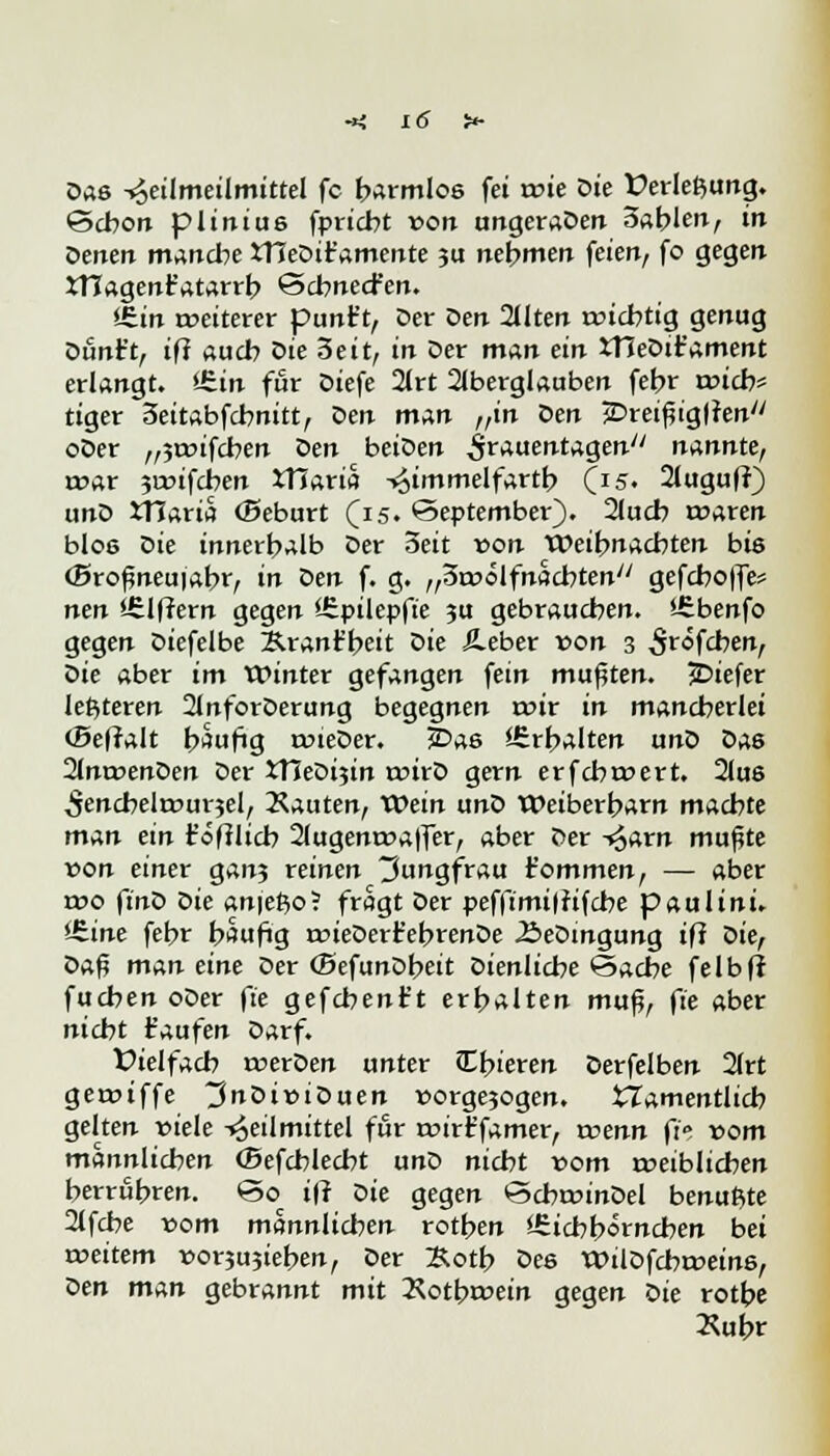 Das -^eilmeilmittel fc formlos fei voie Die Üerle^ung. Schon plinius fpricbt »on ungeraDen 3ablen, in Denen manche tHeDir'amente 3U nehmen feien, fo gegen rTCagenr'atarrb öcbnecfen. iEin weiterer punirt, Der öen Qllten wichtig genug Dunt't, iß auch Die 3eit, in Der man ein XHeDifament erlangt. £.in für Diefe 2(rt Aberglauben febr rt>icb= tiger 3eitabfcbnitt, Den man „in Den jDreißiglfen oDer „janfcben öen beiDen Frauentagen nannte, war 5a>ifcben iHaria ->£immelfartb (15. 2luguff) unD JTJaria (Beburt (15. September). 2lucb waren blos Die innerhalb Der Seit von Weihnachten bis (Sroßneuiabr, in Den f. g. „Swölfnacbten gefcboffe? nen »ülffern gegen Epilepfie ?u gebraueben. *£benfo gegen Diefelbe Äranr'beit Die Äeber von 3 ^röfeben, Die aber im Winter gefangen fein mußten. JDiefer letzteren 2JnforDerung begegnen wir in mancherlei (Befralt häufig wieDer. JDas «-Erhalten unD Das 2Jnwen0en Der ttJeDtjin wirD gern erfebwert. 2lus ^encbelwurjel, Kauten, XOein unD Weiberharn machte man ein t'öfllich 2lugenwaffer, aber Der ->§arn mußte von einer gan? reinen Jungfrau fommen, — aber wo ftnD ök anjefto? fragt Der pefftmt|Jifcbe paulini. Vzine fehr häufig wieDert'ebrenDe ÄeDmgung ifi Die, 0$.$ man eine Der (SefunDbeit Dienliche Sache felbfr fucbenoDer fie gefchent't erhalten muß, ft'e aber nicht taufen Darf. Dielfach werDen unter Chieren Derfelben 2(rt gewiffe ~3nöiviöuen »orgejogen. tZamentlicb gelten viele -»Heilmittel für wirt'famer, voenn fit vom männlichen (Sefcblecbt unD nicht vom weiblichen herrühren. So^ ifi ök gegen ScbwinDel benutzte 2(fcbe com männlichen rothen Eichhörnchen bei weitem vorjujieben, Der ;&otb Des WilDfcbwein6, öen man gebrannt mit 2\otbwein gegen ök rotbe »uhr