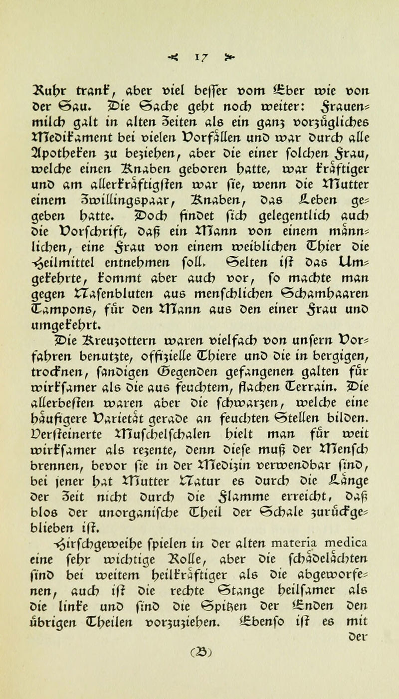 Xubr tränt, aber viel bejfer vom *£ber tvie von Der @au. 2>ie Sache gebt noch weiter: $rauen* mild) galt in alten Zeiten als ein gatij »orjuglicbeö XTTeDir'ament bei vielen Vorfällen unD tvar Durch alle 2tpotbet'en ju bejieben, aber Die einer folcben $rau, tvelcbe einen Knaben geboren hatte, mar t'raftiger unD am allert'raftigffen roar fie, wenn t>ie JTJutter einem 3tvillingspaar, Xnaben, Das Sieben ge? geben hatte. 5Docb finDet (ich gelegentlid? auch Sie Vorfcbrift, Z>a$ ein XHann von einem mttnn^ Helfen, eine £rau von einem weiblichen Cbier sie Heilmittel entnehmen foll, Selten ift Sae Wm^ get'ebrte, t'ommt aber auch vor, fo machte man gegen ttafenbluten aus menfcblichen Scbambaaren Tampons, für Sen XlJann aus Sen einet 5r*u «nö umgefebrt. ?Die Sreu50ttern tvaren vielfach von unfern üor» fahren benutjte, offizielle Cbiere unD Die in bergigen, troefnen, fanDigen (BegenDen gefangenen galten für rvirt'famer als Die aus feuchtem, flachen (Eerrain. 2>ie allerbeffen waren aber Sie febwa^en, tvelcbe eine häufigere Varietät geraDe an feud?ten Stellen bilDen. Der|?einerte XHufcbelfcbalen hielt man für weit wirt'famer als rejente, Senn Diefe mup Der XTTenfd? brennen, bevor fie in Der £TCeDi3in verwenDbar finD, bei jener hat XTJutter tlatur es Durch Sie Äange Der 3eit nicht Durch Sie $lamme erreicht, Daß blos Der unorganifebe Cbeil Der Schale jurucFges blieben iff. -«äirfebgeweibe fpielen in Der alten materia medica eine febr widnige ÄoHe, aber Sie fcbaDcladjten finS bei rveitem heilkräftiger al6 Sie abgeworfen nen, auch ifi Sie rechte Stange beilfamer als Die lint'e unD finD Dte Spißen Der i&nSen den übrigen JEbeilen vorjujieben. £henfo ift es mit Der